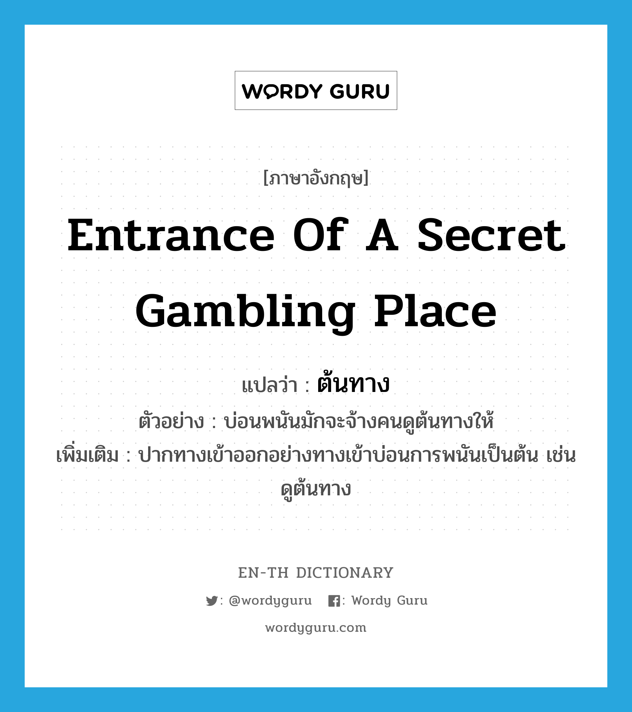 entrance of a secret gambling place แปลว่า?, คำศัพท์ภาษาอังกฤษ entrance of a secret gambling place แปลว่า ต้นทาง ประเภท N ตัวอย่าง บ่อนพนันมักจะจ้างคนดูต้นทางให้ เพิ่มเติม ปากทางเข้าออกอย่างทางเข้าบ่อนการพนันเป็นต้น เช่น ดูต้นทาง หมวด N