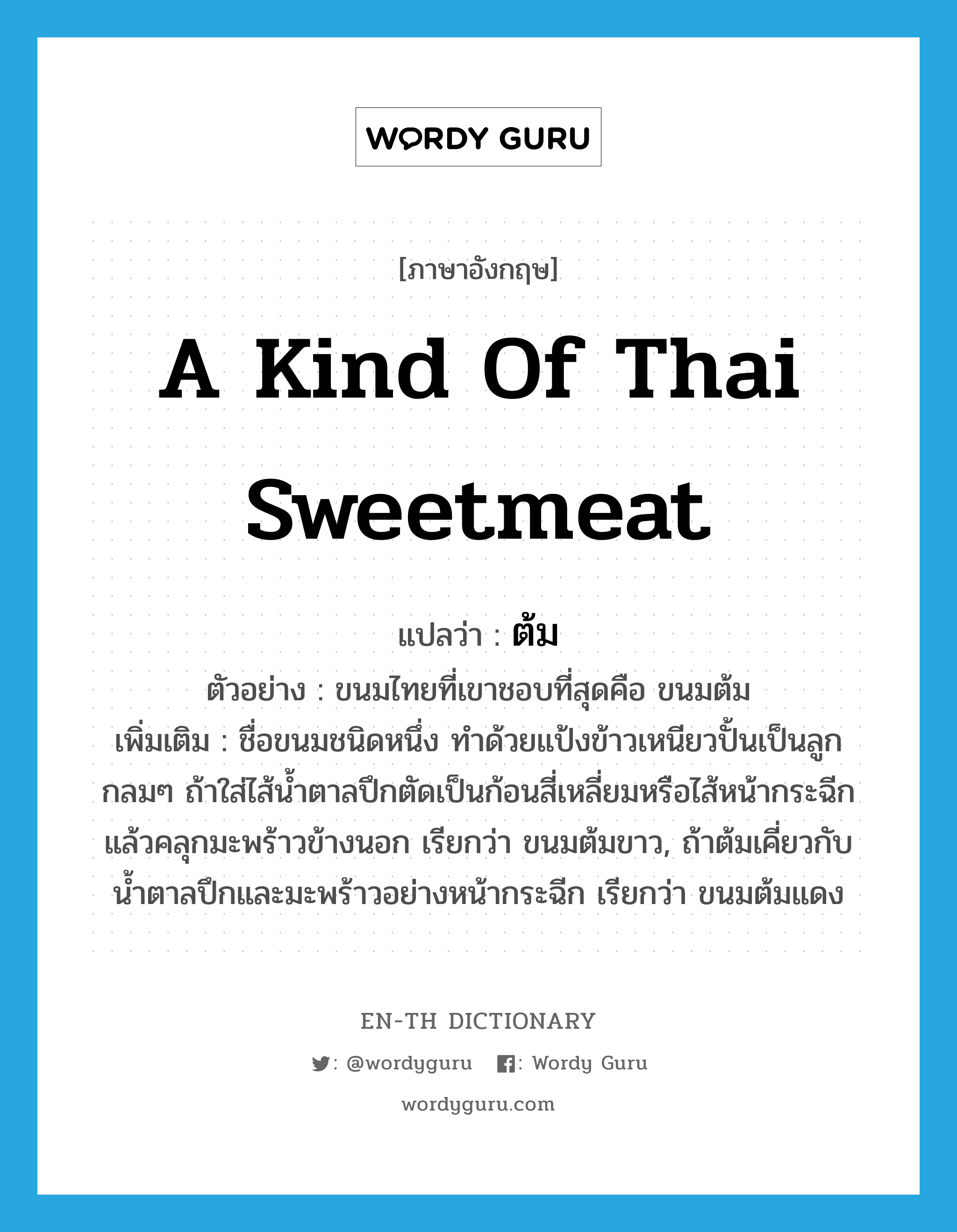 ต้ม ภาษาอังกฤษ?, คำศัพท์ภาษาอังกฤษ ต้ม แปลว่า a kind of Thai sweetmeat ประเภท N ตัวอย่าง ขนมไทยที่เขาชอบที่สุดคือ ขนมต้ม เพิ่มเติม ชื่อขนมชนิดหนึ่ง ทำด้วยแป้งข้าวเหนียวปั้นเป็นลูกกลมๆ ถ้าใส่ไส้น้ำตาลปึกตัดเป็นก้อนสี่เหลี่ยมหรือไส้หน้ากระฉีกแล้วคลุกมะพร้าวข้างนอก เรียกว่า ขนมต้มขาว, ถ้าต้มเคี่ยวกับน้ำตาลปึกและมะพร้าวอย่างหน้ากระฉีก เรียกว่า ขนมต้มแดง หมวด N