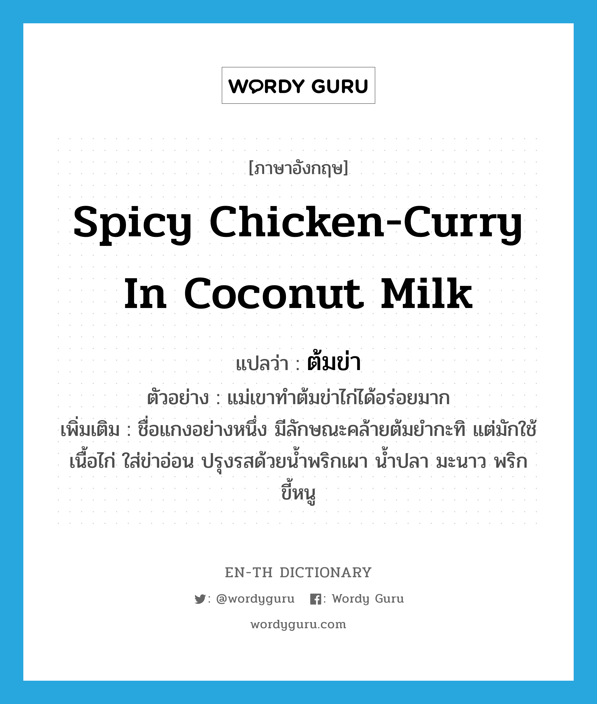 spicy chicken-curry in coconut milk แปลว่า?, คำศัพท์ภาษาอังกฤษ spicy chicken-curry in coconut milk แปลว่า ต้มข่า ประเภท N ตัวอย่าง แม่เขาทำต้มข่าไก่ได้อร่อยมาก เพิ่มเติม ชื่อแกงอย่างหนึ่ง มีลักษณะคล้ายต้มยำกะทิ แต่มักใช้เนื้อไก่ ใส่ข่าอ่อน ปรุงรสด้วยน้ำพริกเผา น้ำปลา มะนาว พริกขี้หนู หมวด N