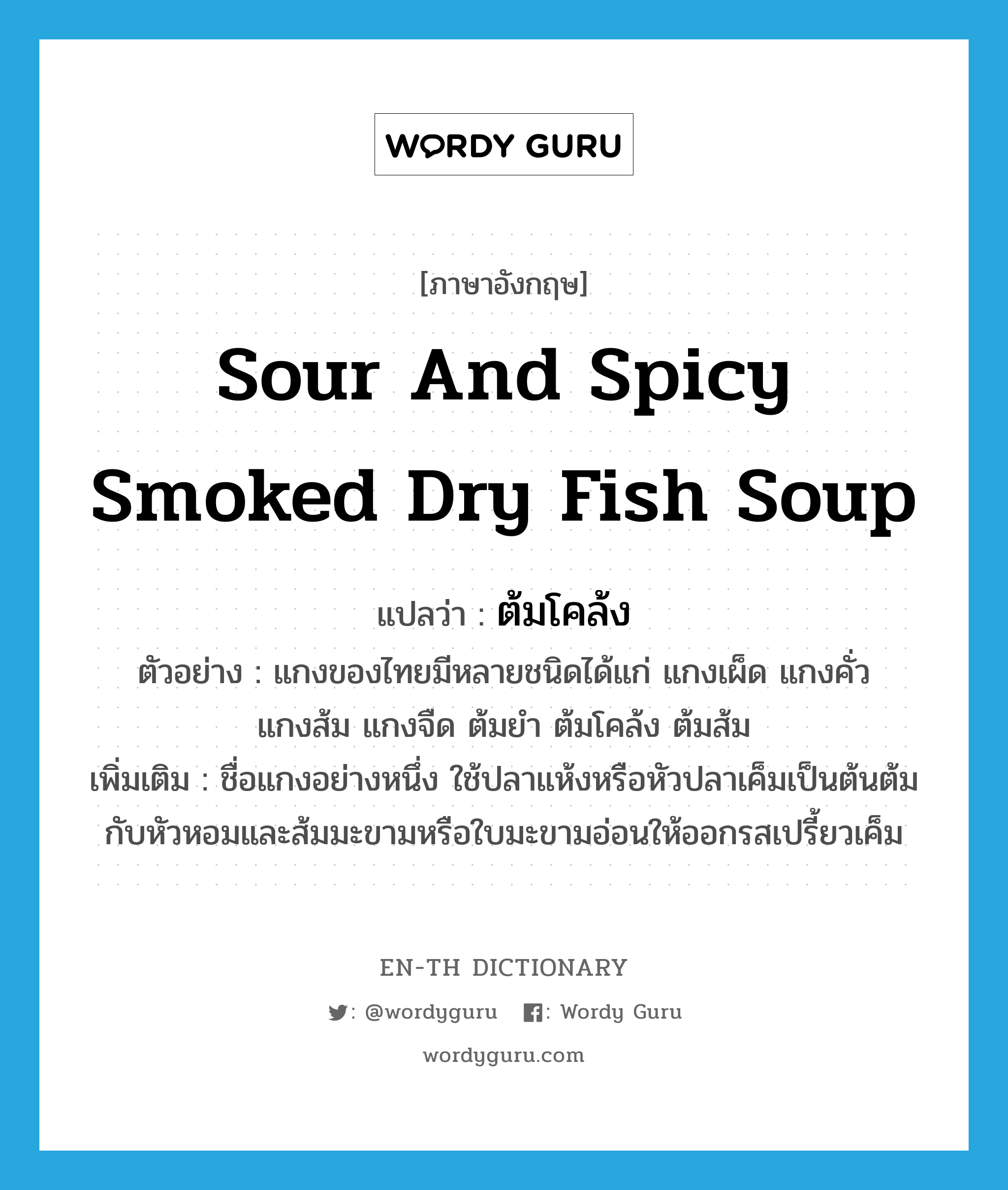 ต้มโคล้ง ภาษาอังกฤษ?, คำศัพท์ภาษาอังกฤษ ต้มโคล้ง แปลว่า sour and spicy smoked dry fish soup ประเภท N ตัวอย่าง แกงของไทยมีหลายชนิดได้แก่ แกงเผ็ด แกงคั่ว แกงส้ม แกงจืด ต้มยำ ต้มโคล้ง ต้มส้ม เพิ่มเติม ชื่อแกงอย่างหนึ่ง ใช้ปลาแห้งหรือหัวปลาเค็มเป็นต้นต้มกับหัวหอมและส้มมะขามหรือใบมะขามอ่อนให้ออกรสเปรี้ยวเค็ม หมวด N