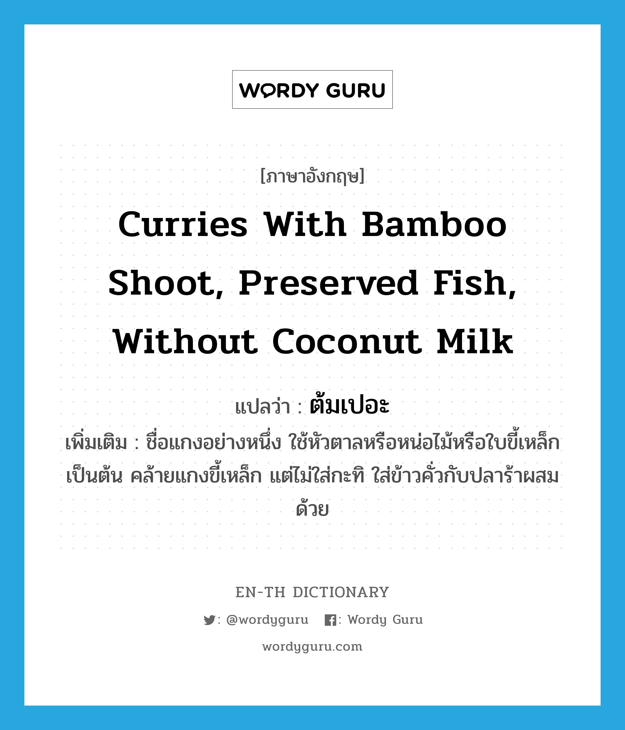 curries with bamboo shoot, preserved fish, without coconut milk แปลว่า?, คำศัพท์ภาษาอังกฤษ curries with bamboo shoot, preserved fish, without coconut milk แปลว่า ต้มเปอะ ประเภท N เพิ่มเติม ชื่อแกงอย่างหนึ่ง ใช้หัวตาลหรือหน่อไม้หรือใบขี้เหล็กเป็นต้น คล้ายแกงขี้เหล็ก แต่ไม่ใส่กะทิ ใส่ข้าวคั่วกับปลาร้าผสมด้วย หมวด N