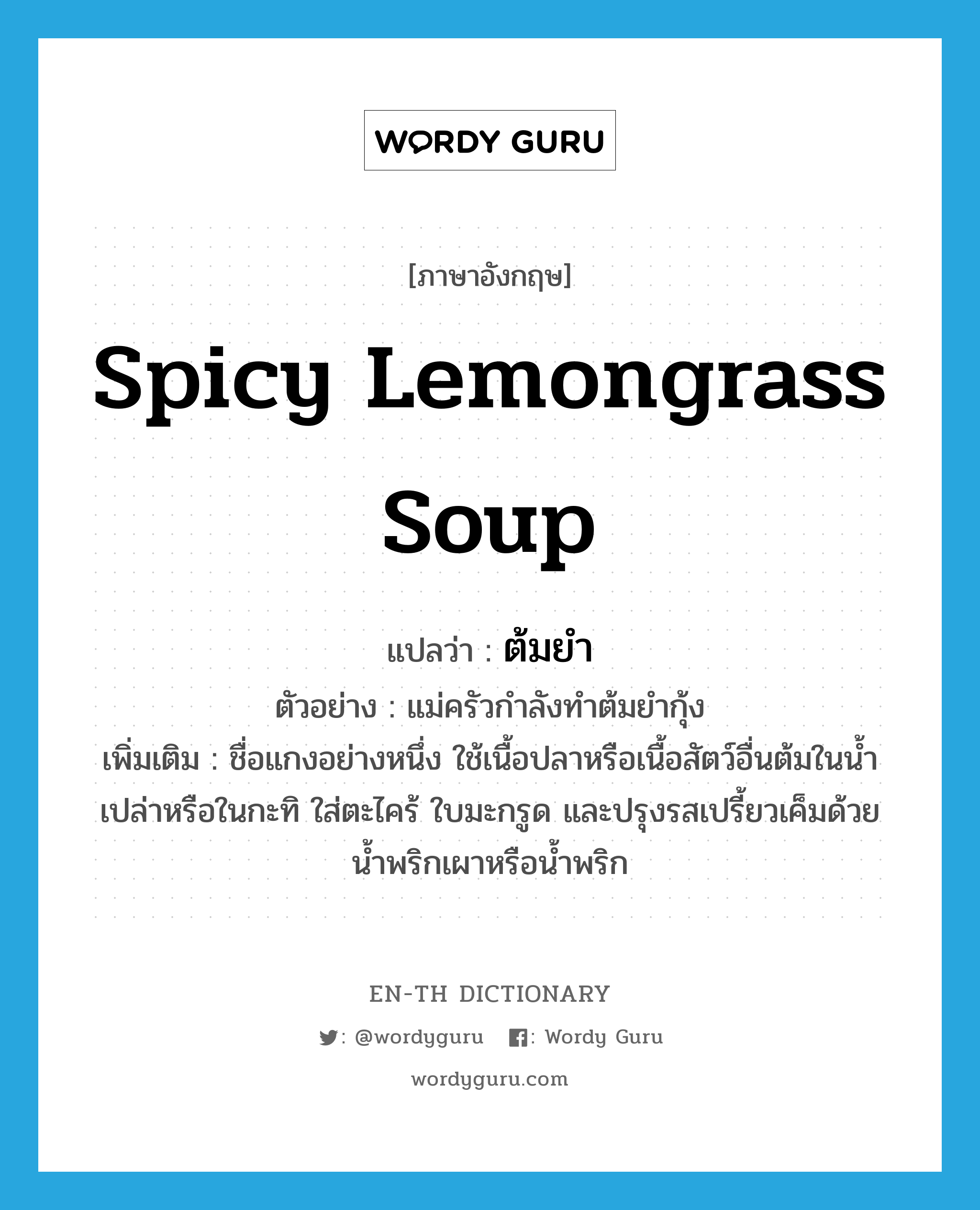 ต้มยำ ภาษาอังกฤษ?, คำศัพท์ภาษาอังกฤษ ต้มยำ แปลว่า spicy lemongrass soup ประเภท N ตัวอย่าง แม่ครัวกำลังทำต้มยำกุ้ง เพิ่มเติม ชื่อแกงอย่างหนึ่ง ใช้เนื้อปลาหรือเนื้อสัตว์อื่นต้มในน้ำเปล่าหรือในกะทิ ใส่ตะไคร้ ใบมะกรูด และปรุงรสเปรี้ยวเค็มด้วยน้ำพริกเผาหรือน้ำพริก หมวด N