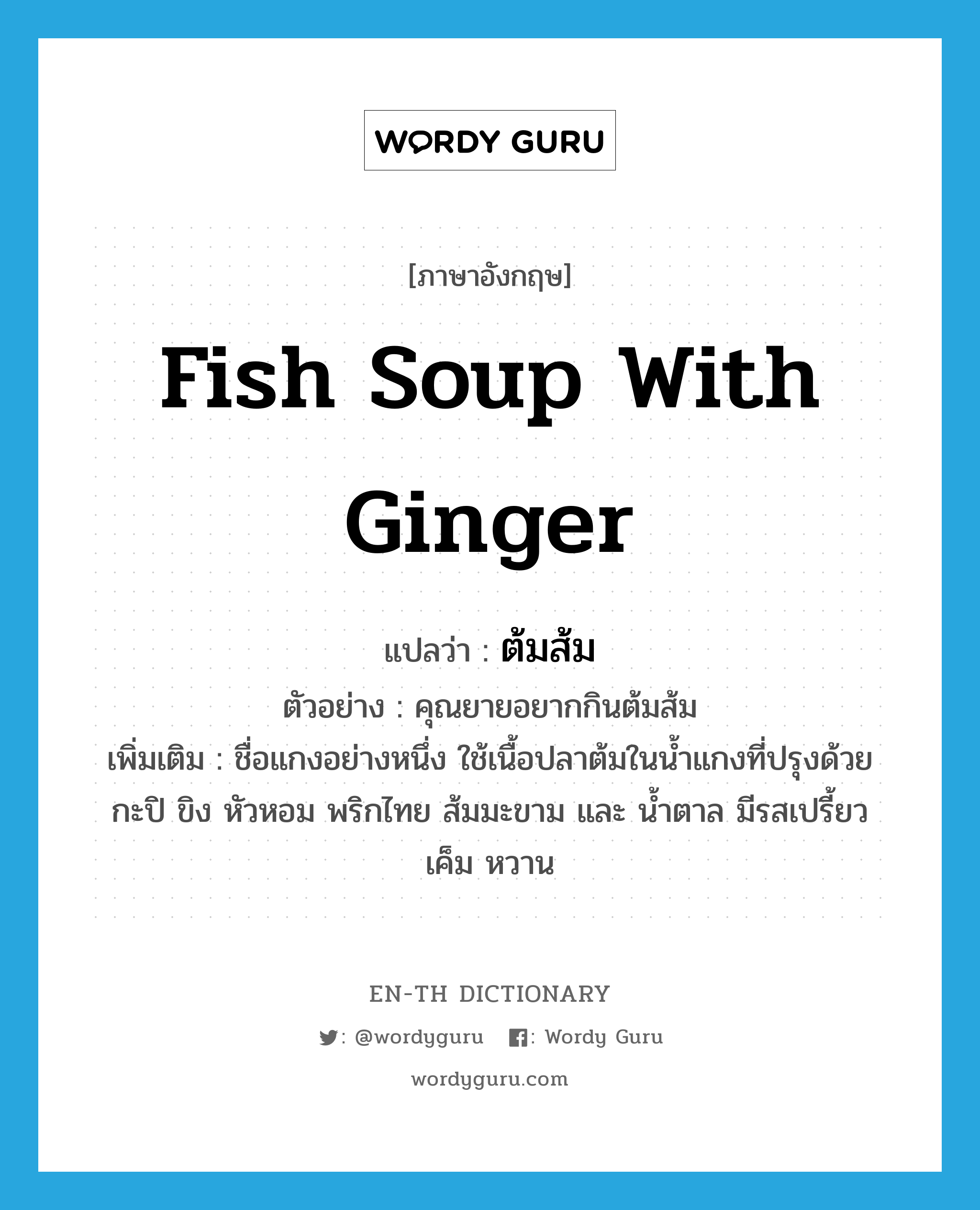 fish soup with ginger แปลว่า?, คำศัพท์ภาษาอังกฤษ fish soup with ginger แปลว่า ต้มส้ม ประเภท N ตัวอย่าง คุณยายอยากกินต้มส้ม เพิ่มเติม ชื่อแกงอย่างหนึ่ง ใช้เนื้อปลาต้มในน้ำแกงที่ปรุงด้วยกะปิ ขิง หัวหอม พริกไทย ส้มมะขาม และ น้ำตาล มีรสเปรี้ยว เค็ม หวาน หมวด N