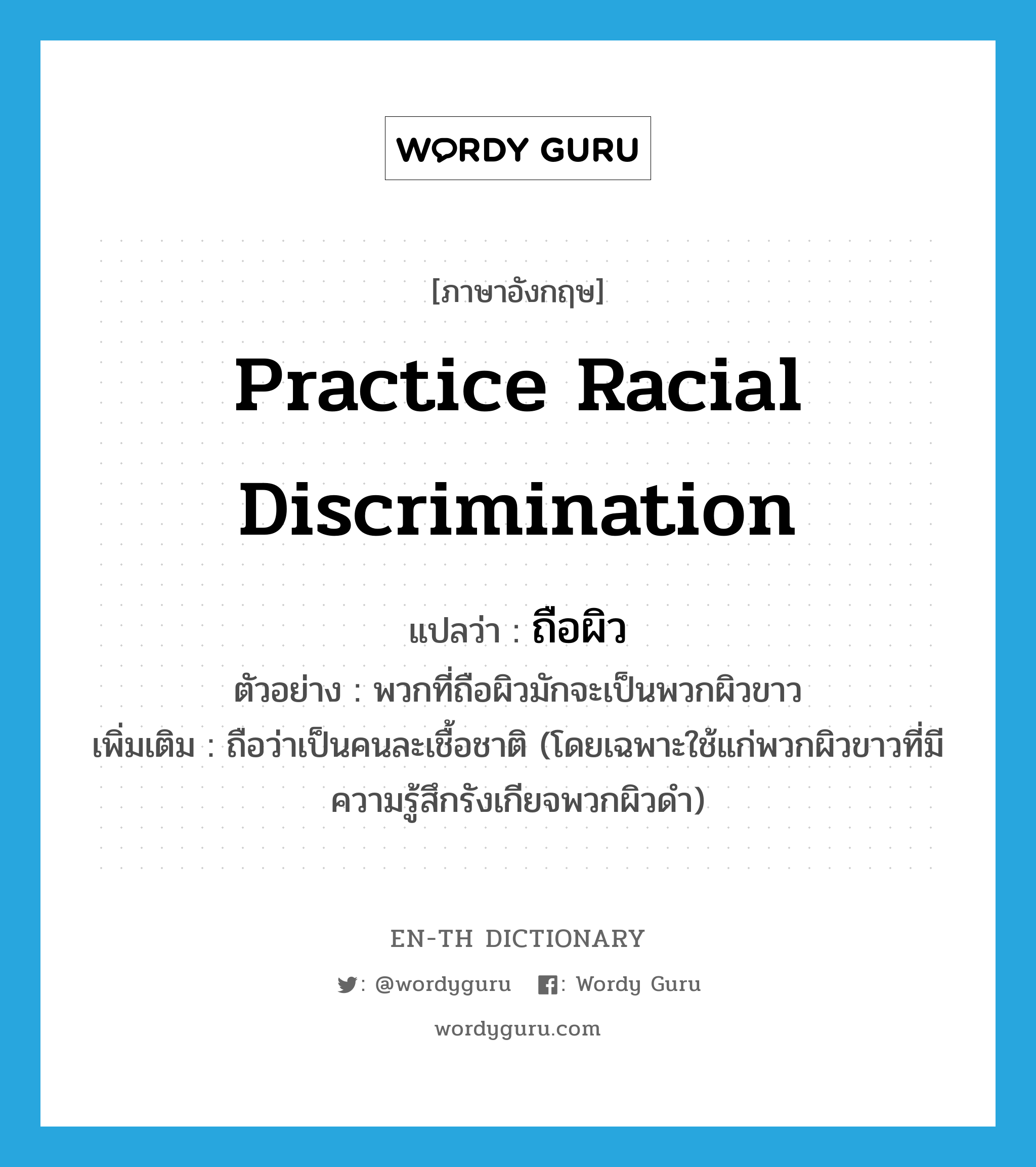 practice racial discrimination แปลว่า?, คำศัพท์ภาษาอังกฤษ practice racial discrimination แปลว่า ถือผิว ประเภท V ตัวอย่าง พวกที่ถือผิวมักจะเป็นพวกผิวขาว เพิ่มเติม ถือว่าเป็นคนละเชื้อชาติ (โดยเฉพาะใช้แก่พวกผิวขาวที่มีความรู้สึกรังเกียจพวกผิวดำ) หมวด V