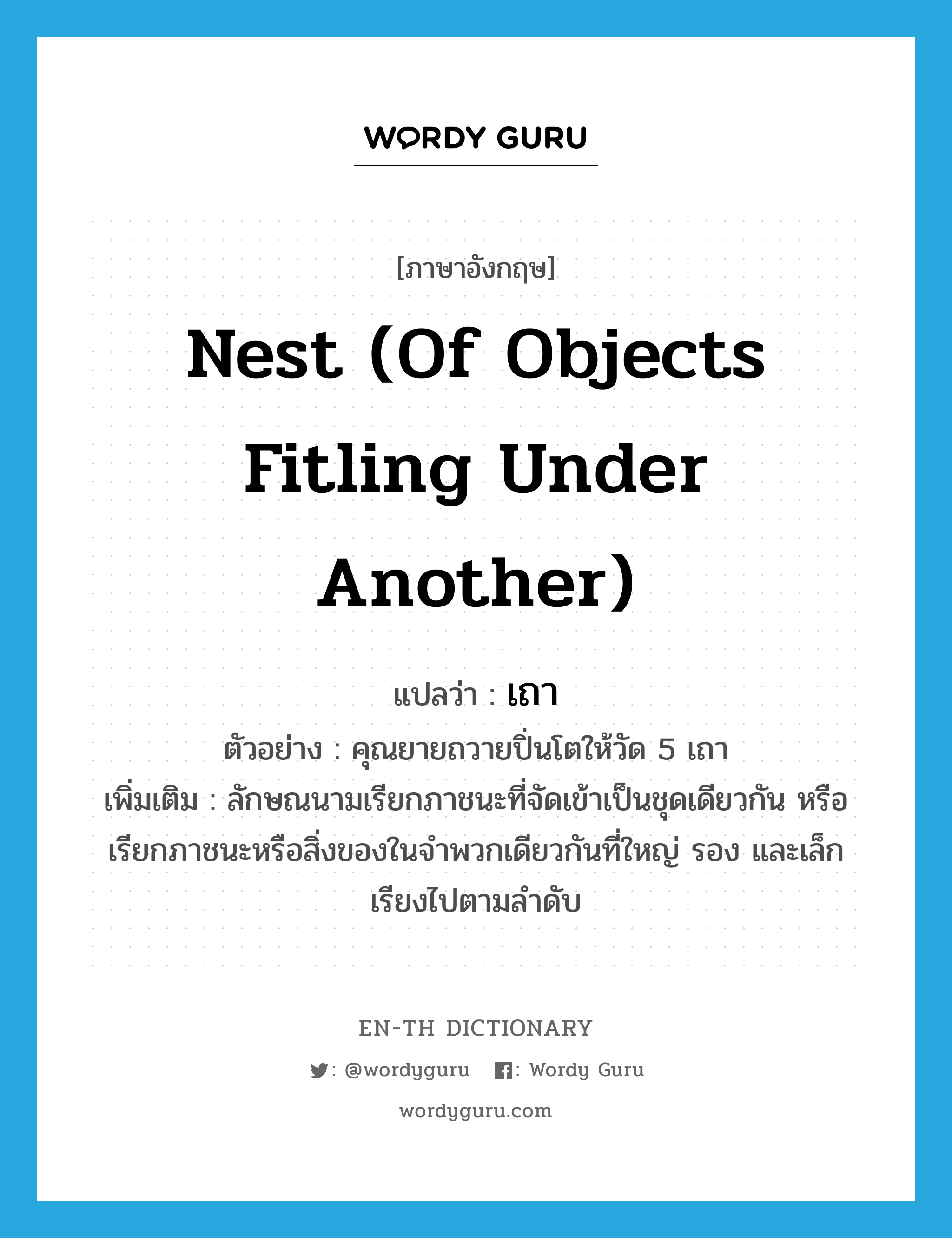 nest (of objects fitling under another) แปลว่า? คำศัพท์ในกลุ่มประเภท CLAS, คำศัพท์ภาษาอังกฤษ nest (of objects fitling under another) แปลว่า เถา ประเภท CLAS ตัวอย่าง คุณยายถวายปิ่นโตให้วัด 5 เถา เพิ่มเติม ลักษณนามเรียกภาชนะที่จัดเข้าเป็นชุดเดียวกัน หรือเรียกภาชนะหรือสิ่งของในจำพวกเดียวกันที่ใหญ่ รอง และเล็ก เรียงไปตามลำดับ หมวด CLAS