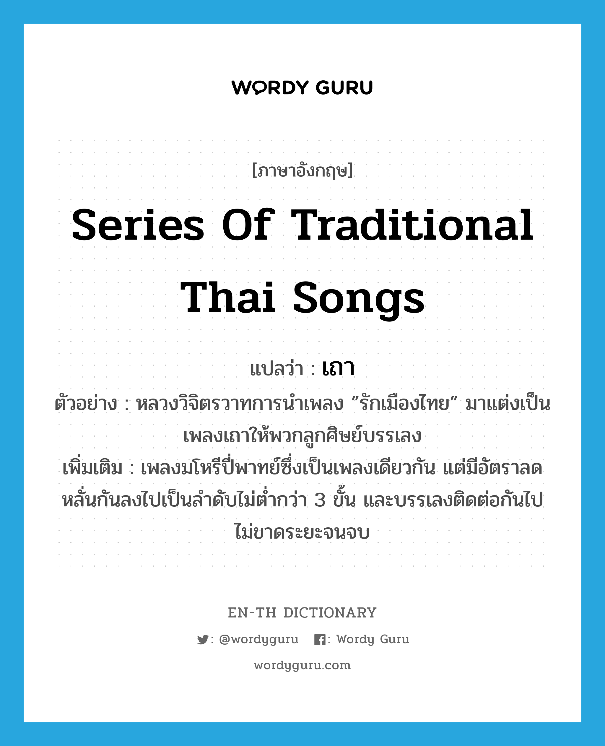 series of traditional Thai songs แปลว่า?, คำศัพท์ภาษาอังกฤษ series of traditional Thai songs แปลว่า เถา ประเภท N ตัวอย่าง หลวงวิจิตรวาทการนำเพลง ”รักเมืองไทย” มาแต่งเป็นเพลงเถาให้พวกลูกศิษย์บรรเลง เพิ่มเติม เพลงมโหรีปี่พาทย์ซึ่งเป็นเพลงเดียวกัน แต่มีอัตราลดหลั่นกันลงไปเป็นลำดับไม่ต่ำกว่า 3 ขั้น และบรรเลงติดต่อกันไปไม่ขาดระยะจนจบ หมวด N