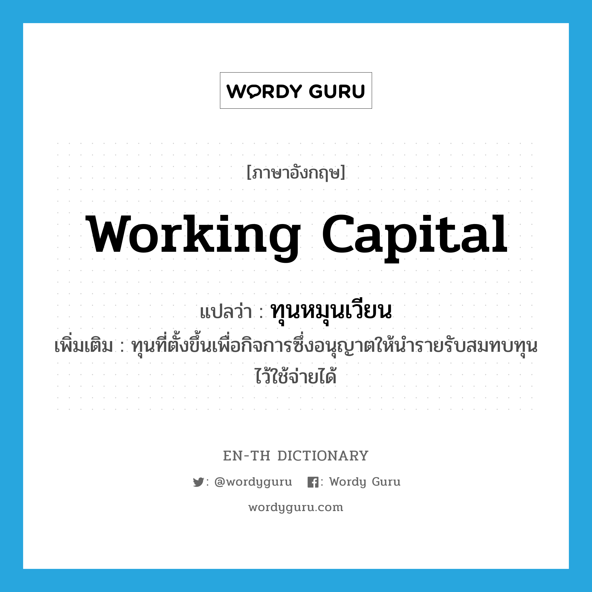 working capital แปลว่า?, คำศัพท์ภาษาอังกฤษ working capital แปลว่า ทุนหมุนเวียน ประเภท N เพิ่มเติม ทุนที่ตั้งขึ้นเพื่อกิจการซึ่งอนุญาตให้นำรายรับสมทบทุนไว้ใช้จ่ายได้ หมวด N