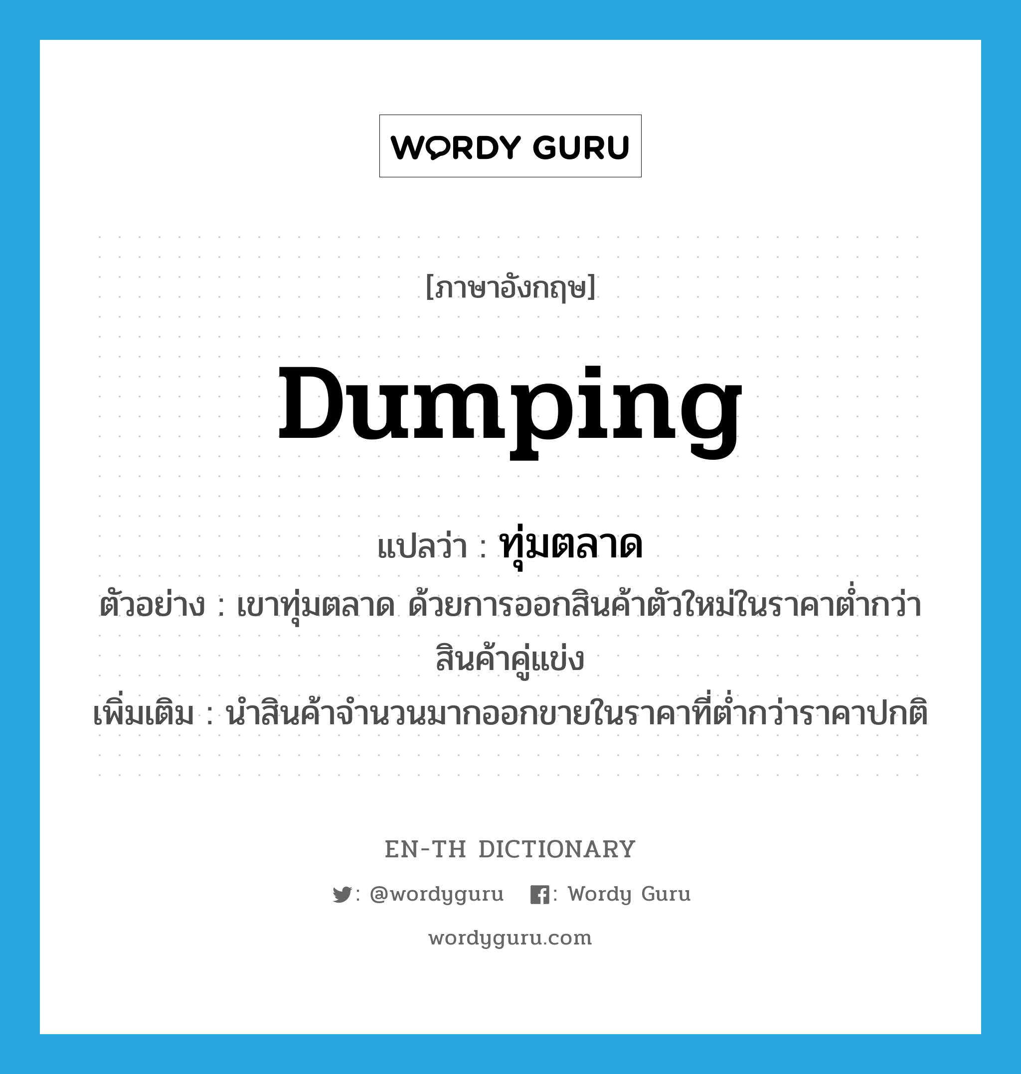 dumping แปลว่า?, คำศัพท์ภาษาอังกฤษ dumping แปลว่า ทุ่มตลาด ประเภท V ตัวอย่าง เขาทุ่มตลาด ด้วยการออกสินค้าตัวใหม่ในราคาต่ำกว่าสินค้าคู่แข่ง เพิ่มเติม นำสินค้าจำนวนมากออกขายในราคาที่ต่ำกว่าราคาปกติ หมวด V