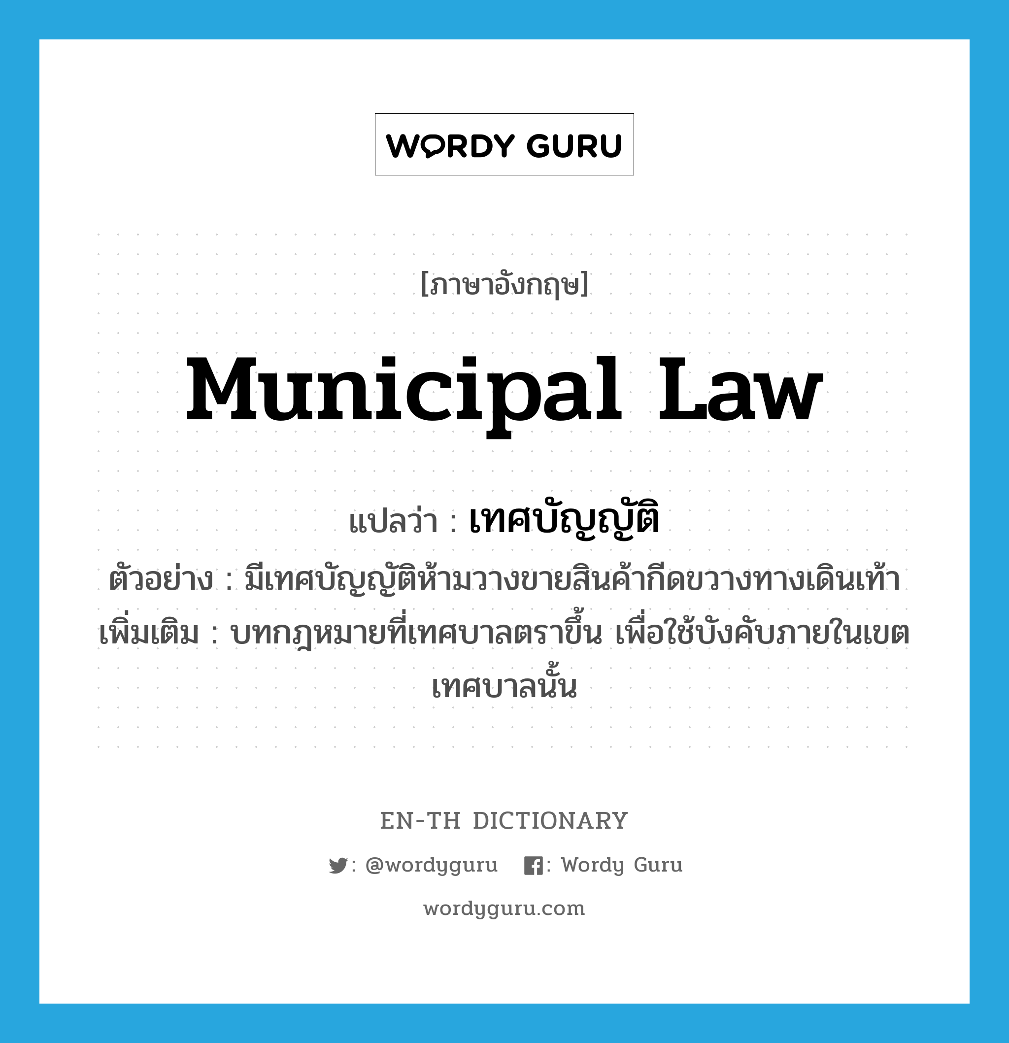 municipal law แปลว่า?, คำศัพท์ภาษาอังกฤษ municipal law แปลว่า เทศบัญญัติ ประเภท N ตัวอย่าง มีเทศบัญญัติห้ามวางขายสินค้ากีดขวางทางเดินเท้า เพิ่มเติม บทกฎหมายที่เทศบาลตราขึ้น เพื่อใช้บังคับภายในเขตเทศบาลนั้น หมวด N