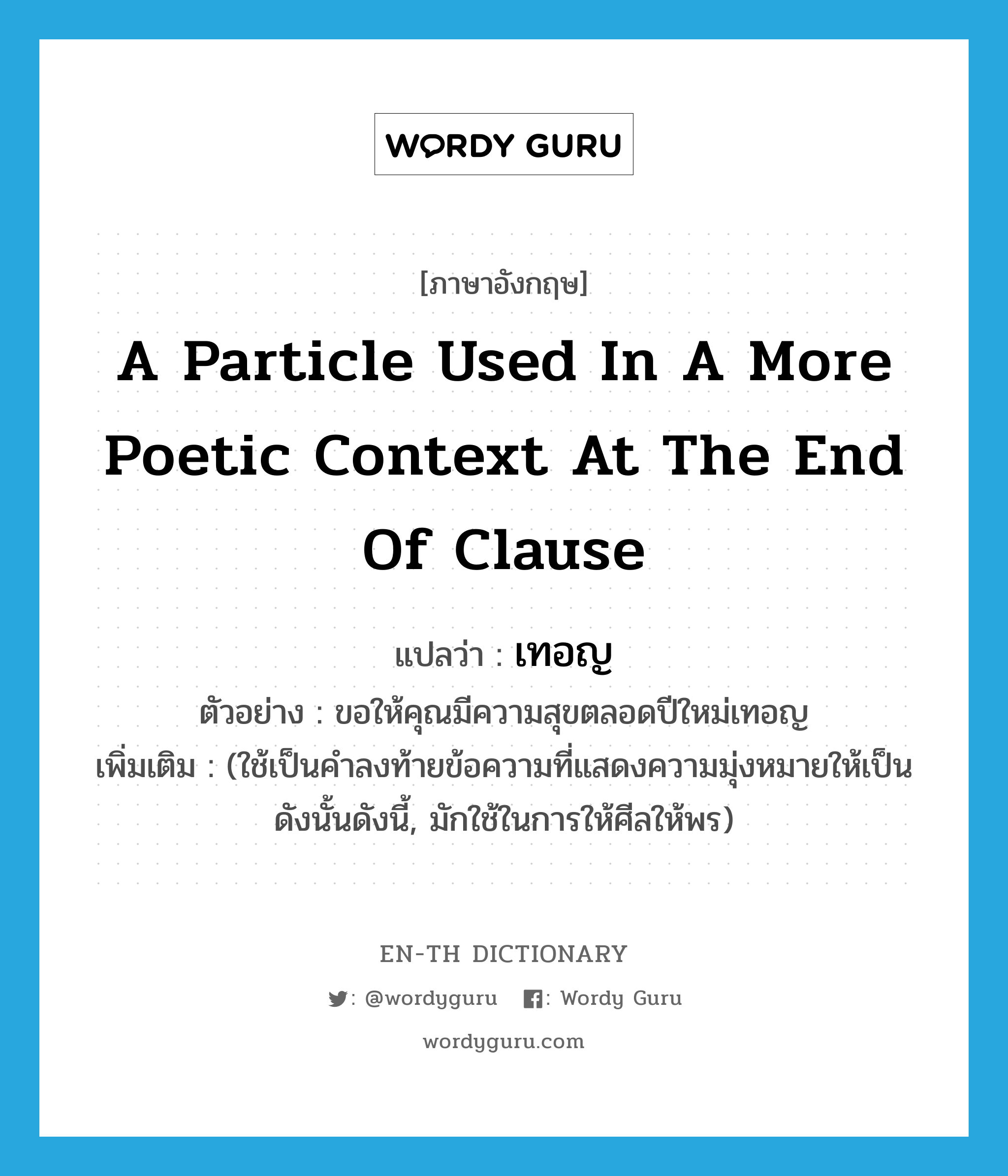 a particle used in a more poetic context at the end of clause แปลว่า? คำศัพท์ในกลุ่มประเภท ADV, คำศัพท์ภาษาอังกฤษ a particle used in a more poetic context at the end of clause แปลว่า เทอญ ประเภท ADV ตัวอย่าง ขอให้คุณมีความสุขตลอดปีใหม่เทอญ เพิ่มเติม (ใช้เป็นคำลงท้ายข้อความที่แสดงความมุ่งหมายให้เป็นดังนั้นดังนี้, มักใช้ในการให้ศีลให้พร) หมวด ADV