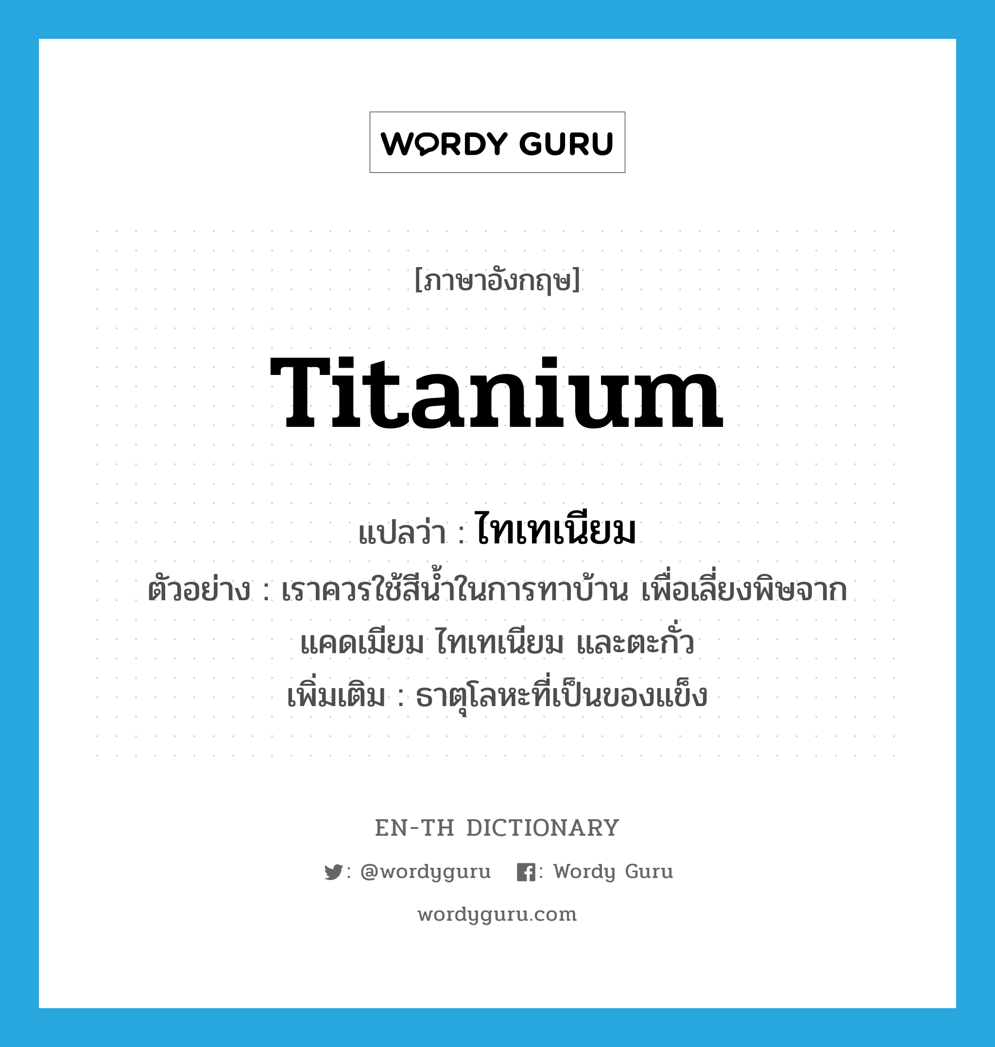 ไทเทเนียม ภาษาอังกฤษ?, คำศัพท์ภาษาอังกฤษ ไทเทเนียม แปลว่า titanium ประเภท N ตัวอย่าง เราควรใช้สีน้ำในการทาบ้าน เพื่อเลี่ยงพิษจากแคดเมียม ไทเทเนียม และตะกั่ว เพิ่มเติม ธาตุโลหะที่เป็นของแข็ง หมวด N