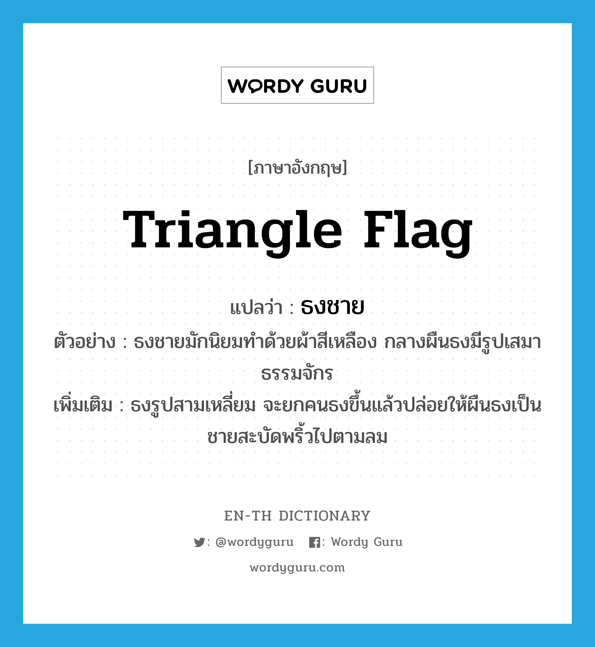 triangle flag แปลว่า?, คำศัพท์ภาษาอังกฤษ triangle flag แปลว่า ธงชาย ประเภท N ตัวอย่าง ธงชายมักนิยมทำด้วยผ้าสีเหลือง กลางผืนธงมีรูปเสมาธรรมจักร เพิ่มเติม ธงรูปสามเหลี่ยม จะยกคนธงขึ้นแล้วปล่อยให้ผืนธงเป็นชายสะบัดพริ้วไปตามลม หมวด N