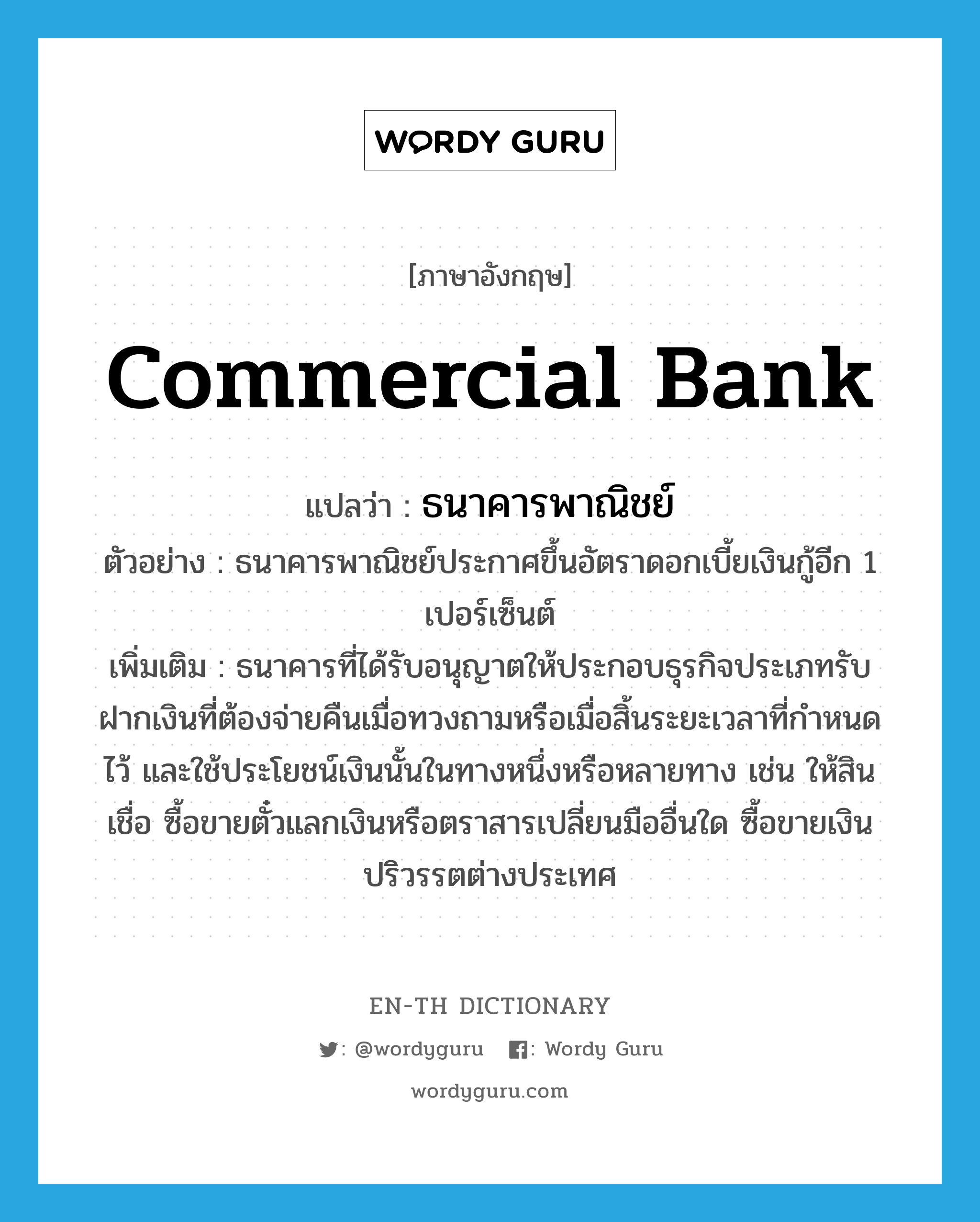 commercial bank แปลว่า?, คำศัพท์ภาษาอังกฤษ commercial bank แปลว่า ธนาคารพาณิชย์ ประเภท N ตัวอย่าง ธนาคารพาณิชย์ประกาศขึ้นอัตราดอกเบี้ยเงินกู้อีก 1 เปอร์เซ็นต์ เพิ่มเติม ธนาคารที่ได้รับอนุญาตให้ประกอบธุรกิจประเภทรับฝากเงินที่ต้องจ่ายคืนเมื่อทวงถามหรือเมื่อสิ้นระยะเวลาที่กำหนดไว้ และใช้ประโยชน์เงินนั้นในทางหนึ่งหรือหลายทาง เช่น ให้สินเชื่อ ซื้อขายตั๋วแลกเงินหรือตราสารเปลี่ยนมืออื่นใด ซื้อขายเงินปริวรรตต่างประเทศ หมวด N