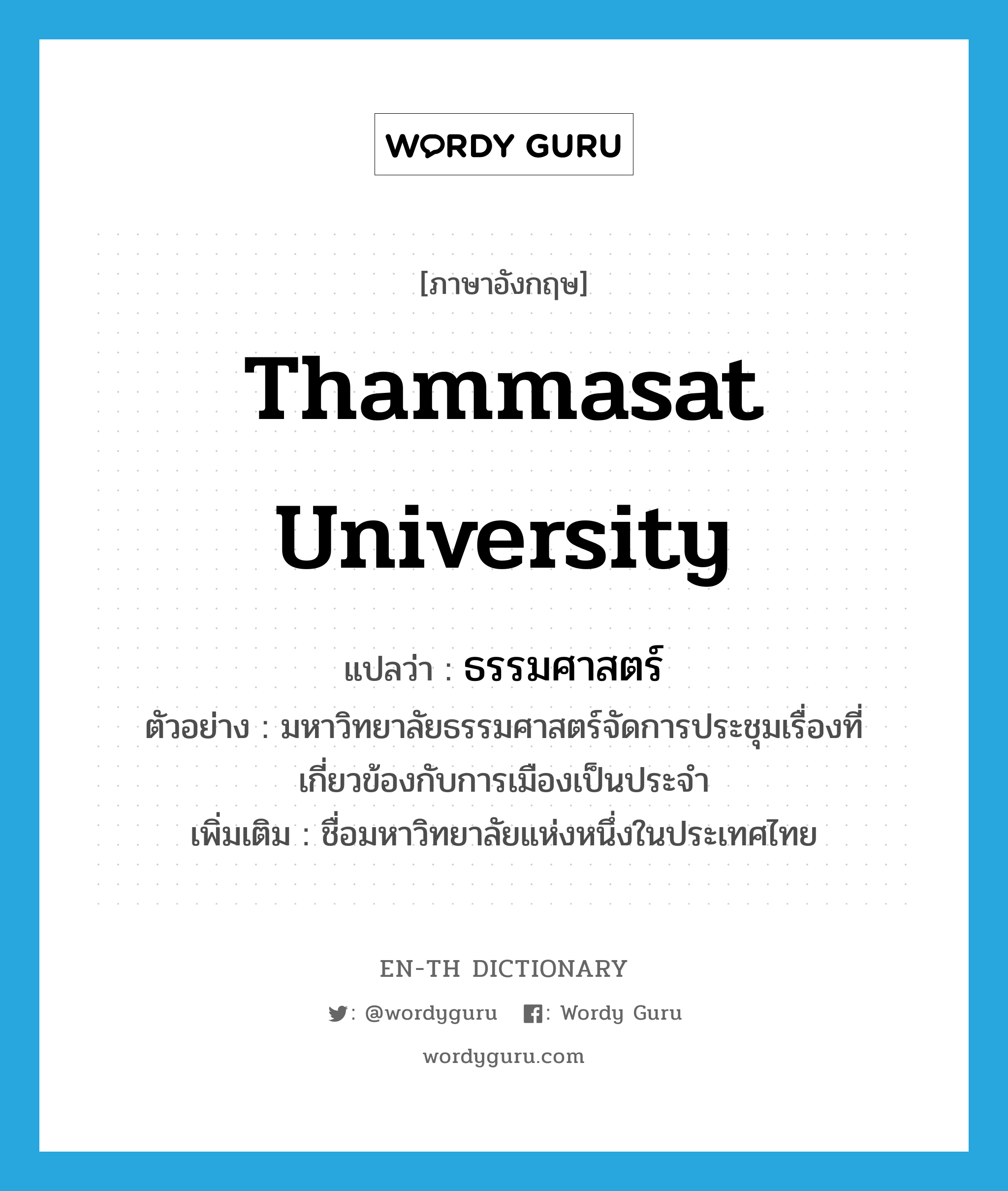 Thammasat University แปลว่า?, คำศัพท์ภาษาอังกฤษ Thammasat university แปลว่า ธรรมศาสตร์ ประเภท N ตัวอย่าง มหาวิทยาลัยธรรมศาสตร์จัดการประชุมเรื่องที่เกี่ยวข้องกับการเมืองเป็นประจำ เพิ่มเติม ชื่อมหาวิทยาลัยแห่งหนึ่งในประเทศไทย หมวด N
