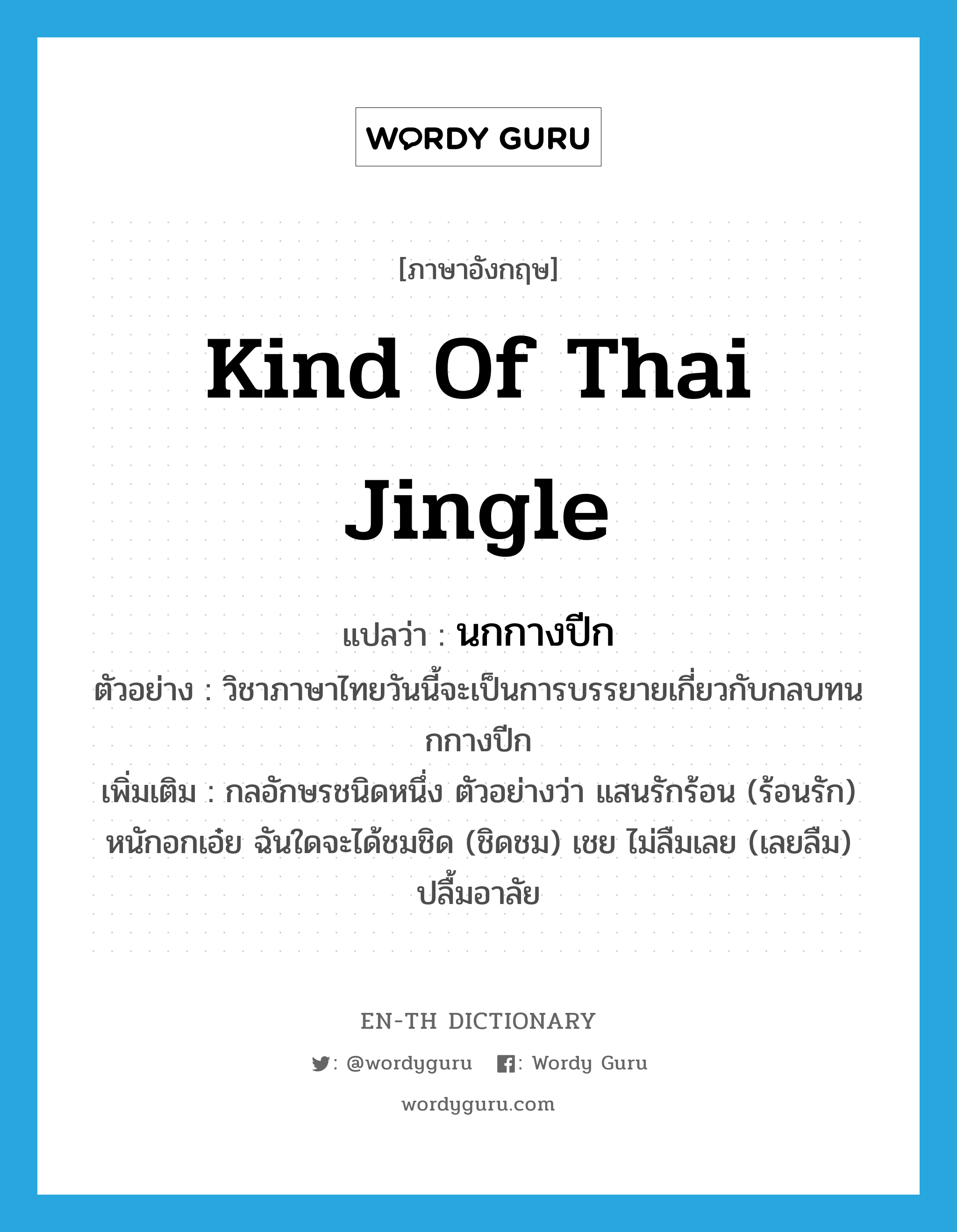 นกกางปีก ภาษาอังกฤษ?, คำศัพท์ภาษาอังกฤษ นกกางปีก แปลว่า kind of Thai jingle ประเภท N ตัวอย่าง วิชาภาษาไทยวันนี้จะเป็นการบรรยายเกี่ยวกับกลบทนกกางปีก เพิ่มเติม กลอักษรชนิดหนึ่ง ตัวอย่างว่า แสนรักร้อน (ร้อนรัก) หนักอกเอ๋ย ฉันใดจะได้ชมชิด (ชิดชม) เชย ไม่ลืมเลย (เลยลืม) ปลื้มอาลัย หมวด N