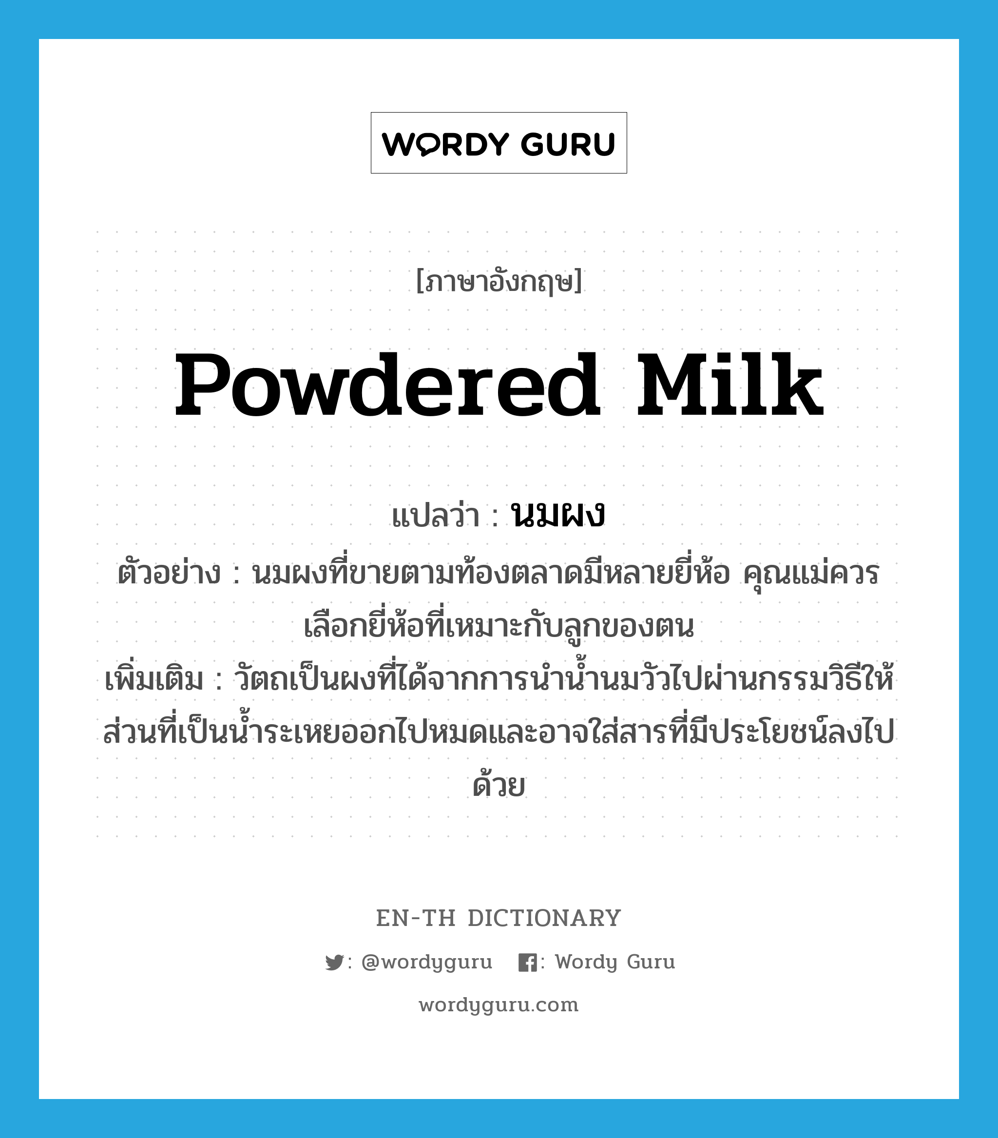 powdered milk แปลว่า?, คำศัพท์ภาษาอังกฤษ powdered milk แปลว่า นมผง ประเภท N ตัวอย่าง นมผงที่ขายตามท้องตลาดมีหลายยี่ห้อ คุณแม่ควรเลือกยี่ห้อที่เหมาะกับลูกของตน เพิ่มเติม วัตถเป็นผงที่ได้จากการนำน้ำนมวัวไปผ่านกรรมวิธีให้ส่วนที่เป็นน้ำระเหยออกไปหมดและอาจใส่สารที่มีประโยชน์ลงไปด้วย หมวด N