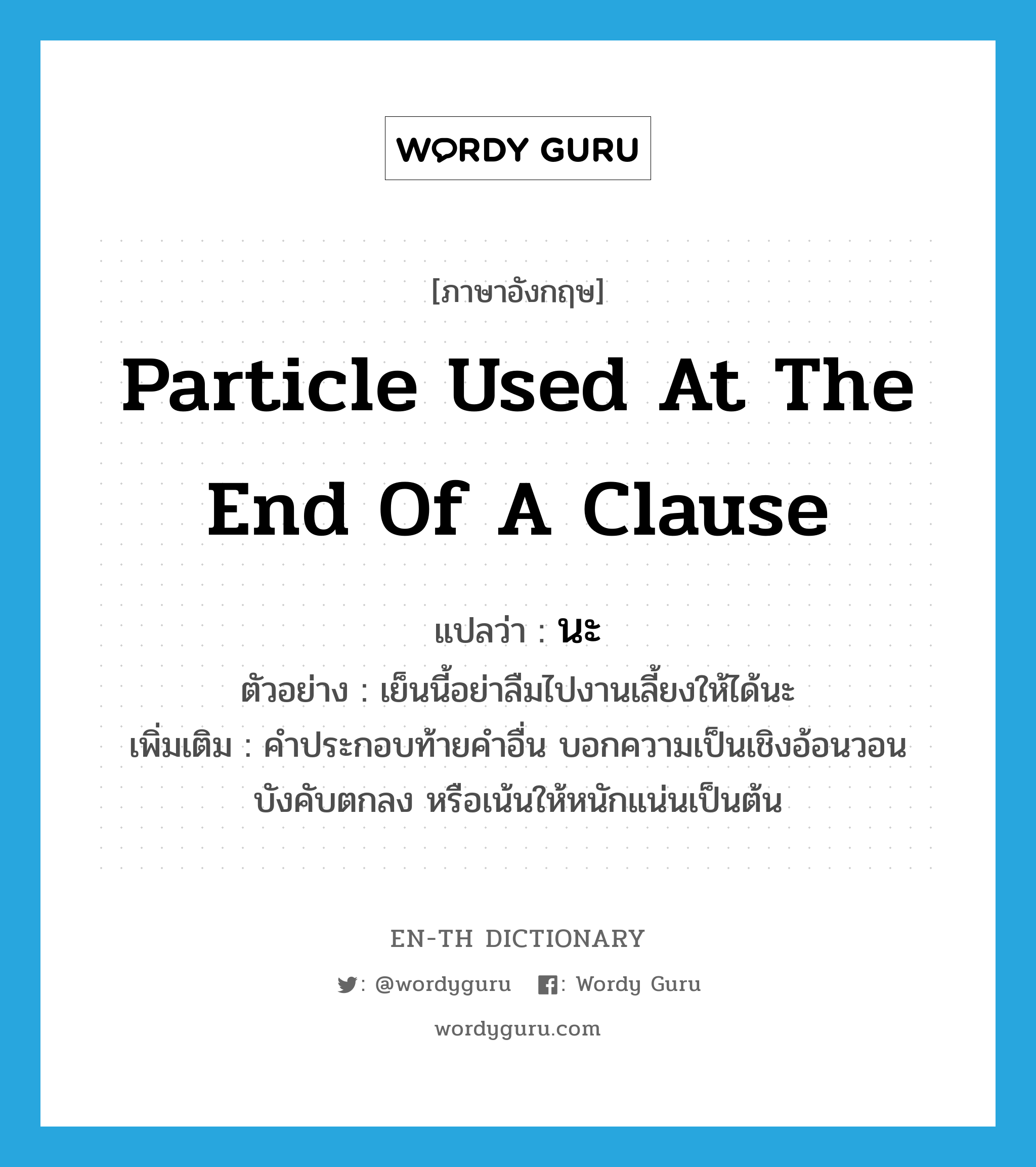 particle used at the end of a clause แปลว่า? คำศัพท์ในกลุ่มประเภท END, คำศัพท์ภาษาอังกฤษ particle used at the end of a clause แปลว่า นะ ประเภท END ตัวอย่าง เย็นนี้อย่าลืมไปงานเลี้ยงให้ได้นะ เพิ่มเติม คำประกอบท้ายคำอื่น บอกความเป็นเชิงอ้อนวอน บังคับตกลง หรือเน้นให้หนักแน่นเป็นต้น หมวด END