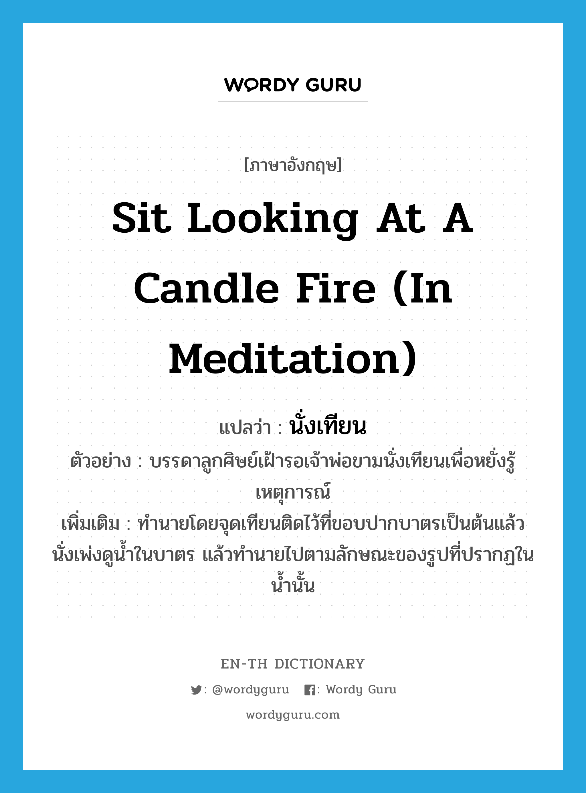 นั่งเทียน ภาษาอังกฤษ?, คำศัพท์ภาษาอังกฤษ นั่งเทียน แปลว่า sit looking at a candle fire (in meditation) ประเภท V ตัวอย่าง บรรดาลูกศิษย์เฝ้ารอเจ้าพ่อขามนั่งเทียนเพื่อหยั่งรู้เหตุการณ์ เพิ่มเติม ทำนายโดยจุดเทียนติดไว้ที่ขอบปากบาตรเป็นต้นแล้วนั่งเพ่งดูน้ำในบาตร แล้วทำนายไปตามลักษณะของรูปที่ปรากฏในน้ำนั้น หมวด V