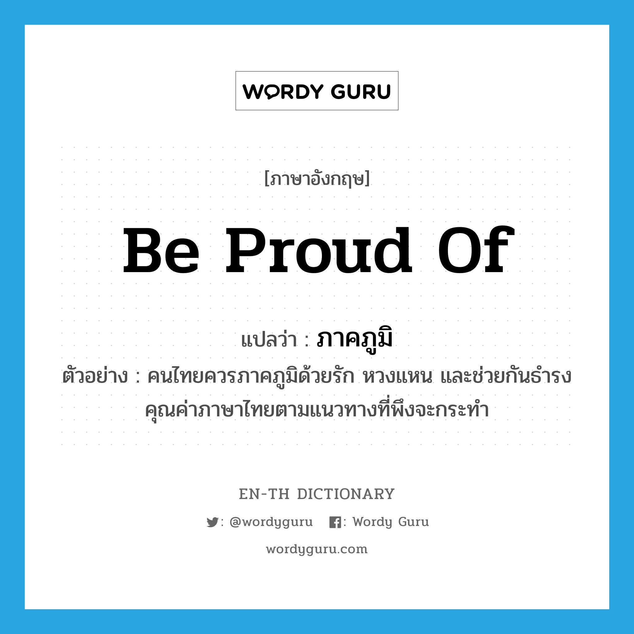 ภาคภูมิ ภาษาอังกฤษ?, คำศัพท์ภาษาอังกฤษ ภาคภูมิ แปลว่า be proud of ประเภท V ตัวอย่าง คนไทยควรภาคภูมิด้วยรัก หวงแหน และช่วยกันธำรงคุณค่าภาษาไทยตามแนวทางที่พึงจะกระทำ หมวด V