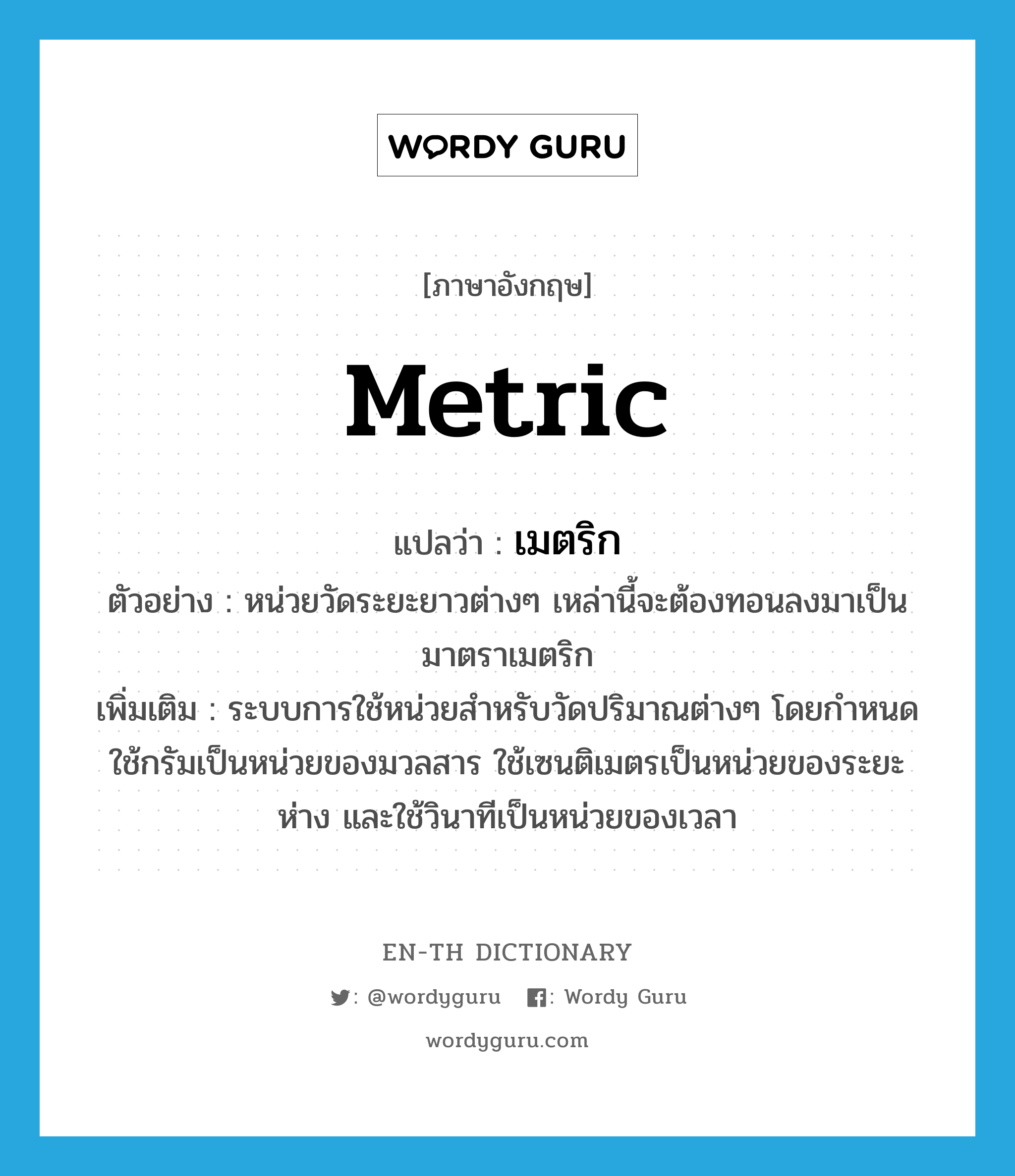 metric แปลว่า?, คำศัพท์ภาษาอังกฤษ metric แปลว่า เมตริก ประเภท N ตัวอย่าง หน่วยวัดระยะยาวต่างๆ เหล่านี้จะต้องทอนลงมาเป็นมาตราเมตริก เพิ่มเติม ระบบการใช้หน่วยสำหรับวัดปริมาณต่างๆ โดยกำหนดใช้กรัมเป็นหน่วยของมวลสาร ใช้เซนติเมตรเป็นหน่วยของระยะห่าง และใช้วินาทีเป็นหน่วยของเวลา หมวด N