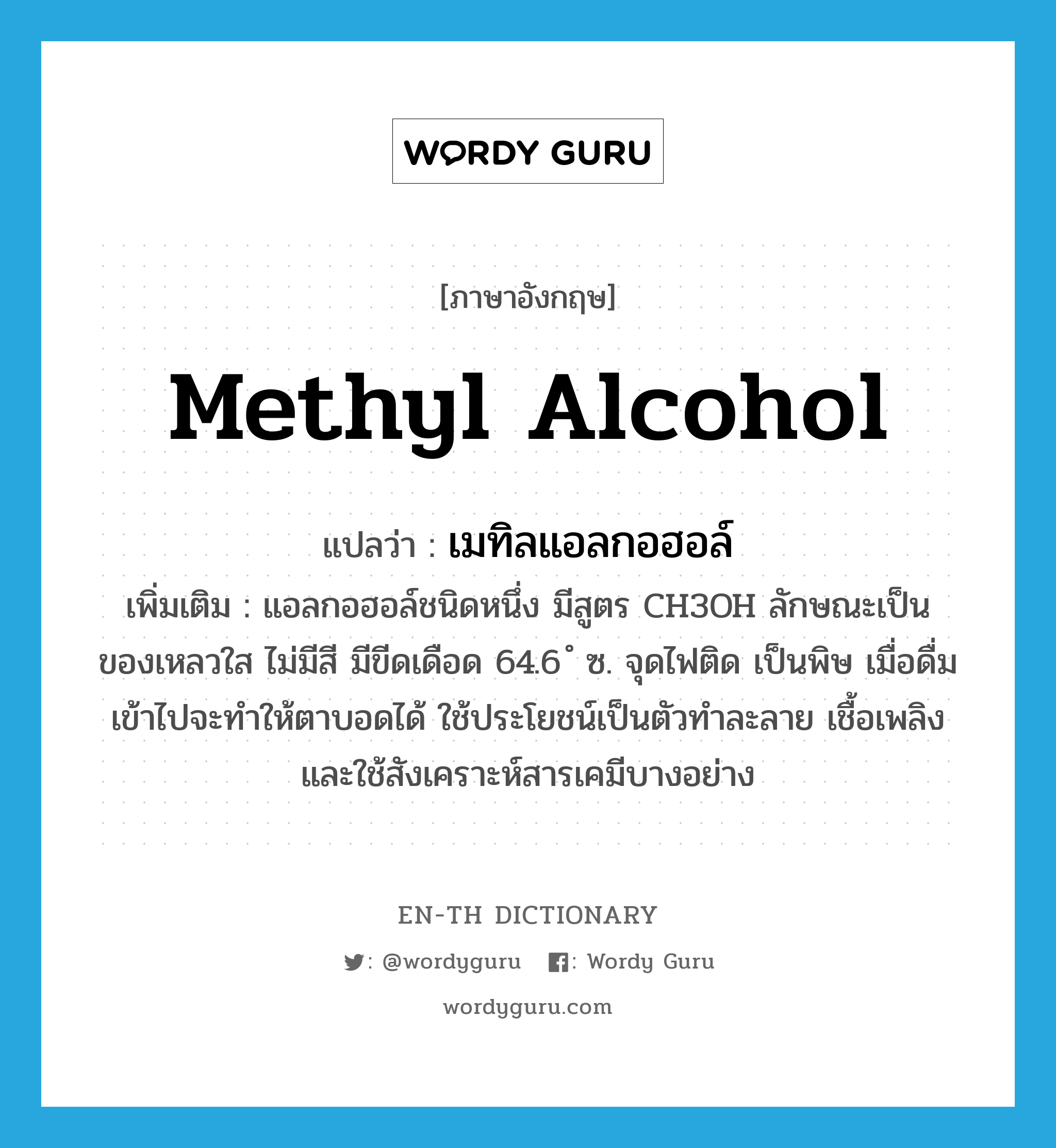 methyl alcohol แปลว่า?, คำศัพท์ภาษาอังกฤษ methyl alcohol แปลว่า เมทิลแอลกอฮอล์ ประเภท N เพิ่มเติม แอลกอฮอล์ชนิดหนึ่ง มีสูตร CH3OH ลักษณะเป็นของเหลวใส ไม่มีสี มีขีดเดือด 64.6 ํ ซ. จุดไฟติด เป็นพิษ เมื่อดื่มเข้าไปจะทำให้ตาบอดได้ ใช้ประโยชน์เป็นตัวทำละลาย เชื้อเพลิง และใช้สังเคราะห์สารเคมีบางอย่าง หมวด N