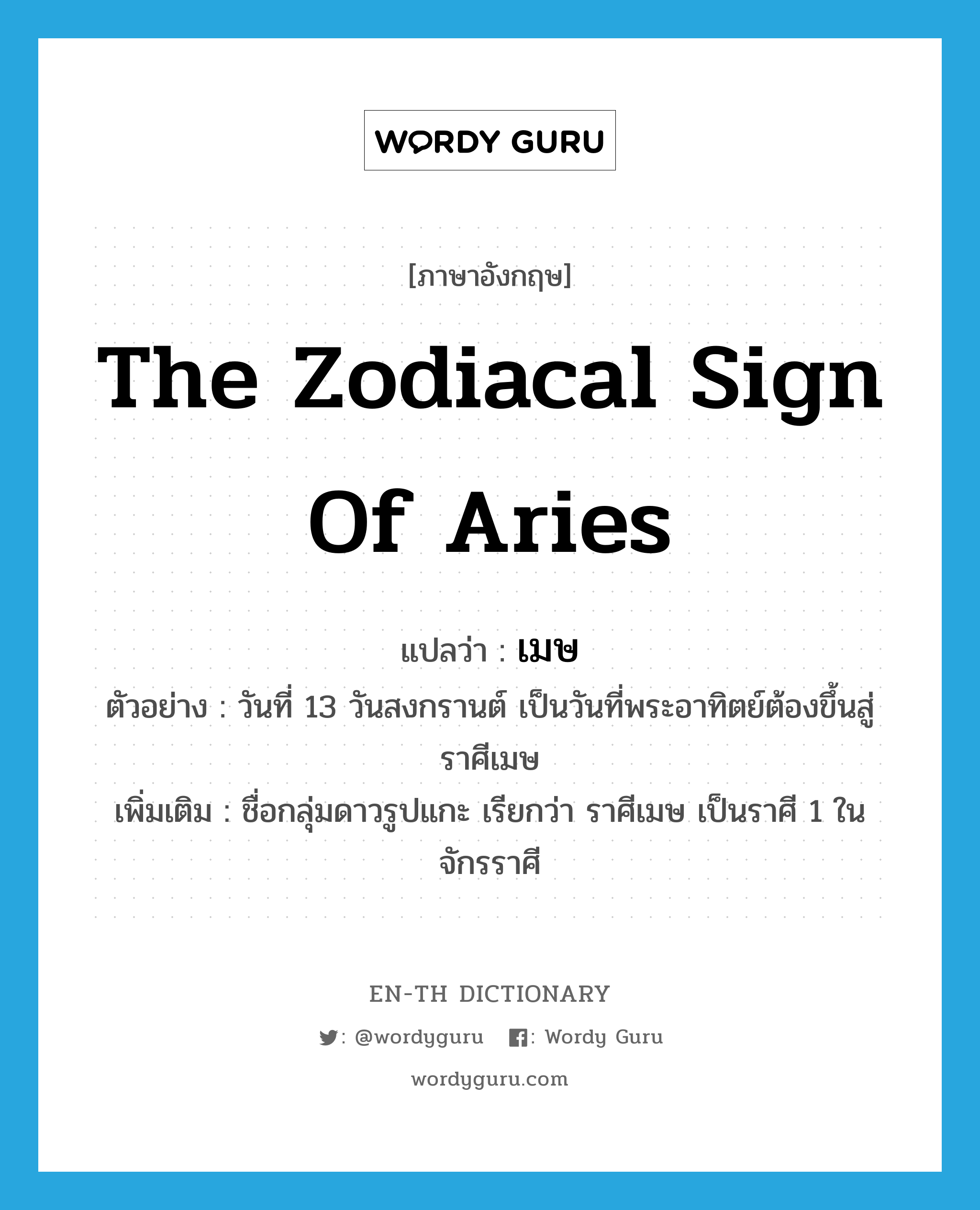เมษ ภาษาอังกฤษ?, คำศัพท์ภาษาอังกฤษ เมษ แปลว่า the zodiacal sign of Aries ประเภท N ตัวอย่าง วันที่ 13 วันสงกรานต์ เป็นวันที่พระอาทิตย์ต้องขึ้นสู่ราศีเมษ เพิ่มเติม ชื่อกลุ่มดาวรูปแกะ เรียกว่า ราศีเมษ เป็นราศี 1 ในจักรราศี หมวด N