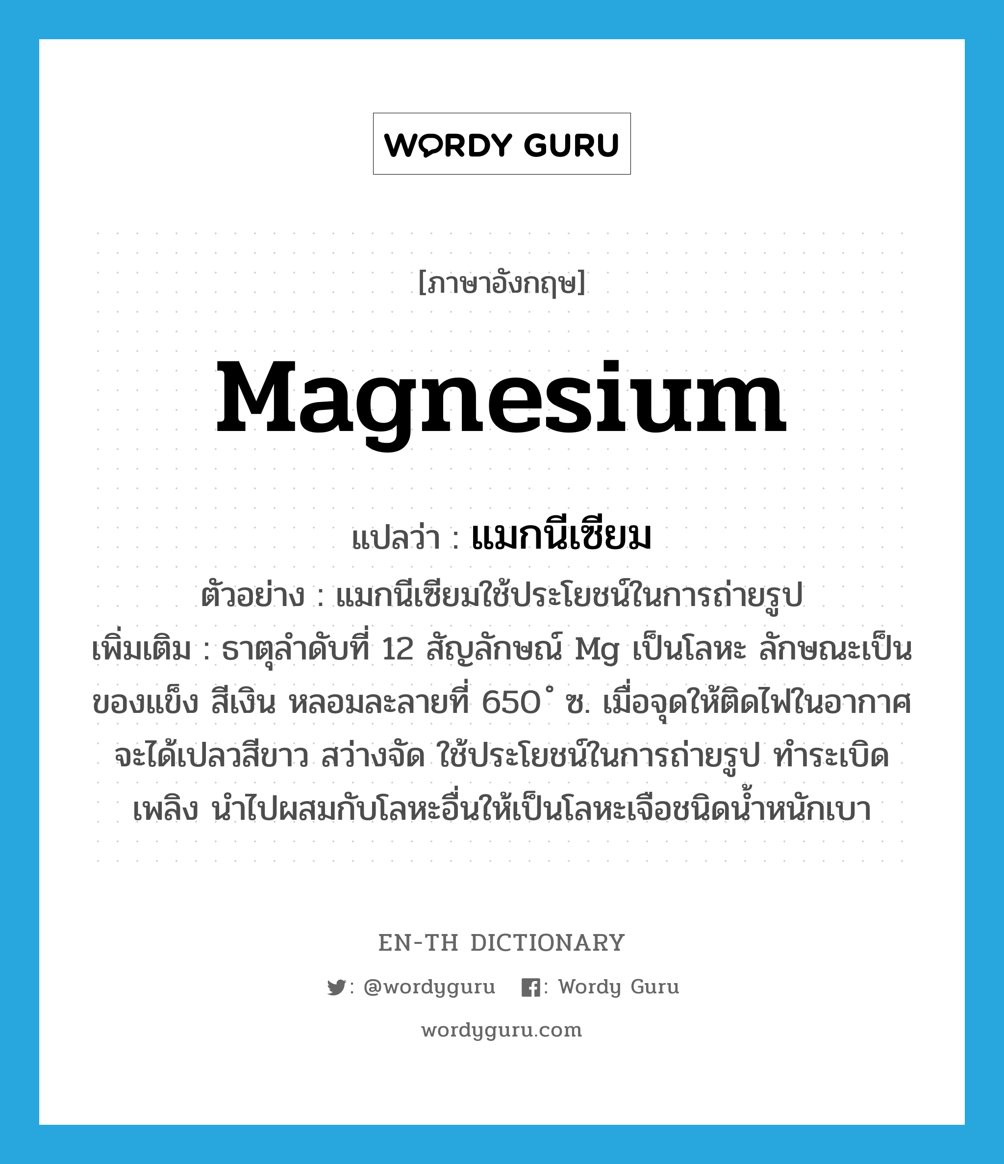 แมกนีเซียม ภาษาอังกฤษ?, คำศัพท์ภาษาอังกฤษ แมกนีเซียม แปลว่า magnesium ประเภท N ตัวอย่าง แมกนีเซียมใช้ประโยชน์ในการถ่ายรูป เพิ่มเติม ธาตุลำดับที่ 12 สัญลักษณ์ Mg เป็นโลหะ ลักษณะเป็นของแข็ง สีเงิน หลอมละลายที่ 650 ํ ซ. เมื่อจุดให้ติดไฟในอากาศจะได้เปลวสีขาว สว่างจัด ใช้ประโยชน์ในการถ่ายรูป ทำระเบิดเพลิง นำไปผสมกับโลหะอื่นให้เป็นโลหะเจือชนิดน้ำหนักเบา หมวด N