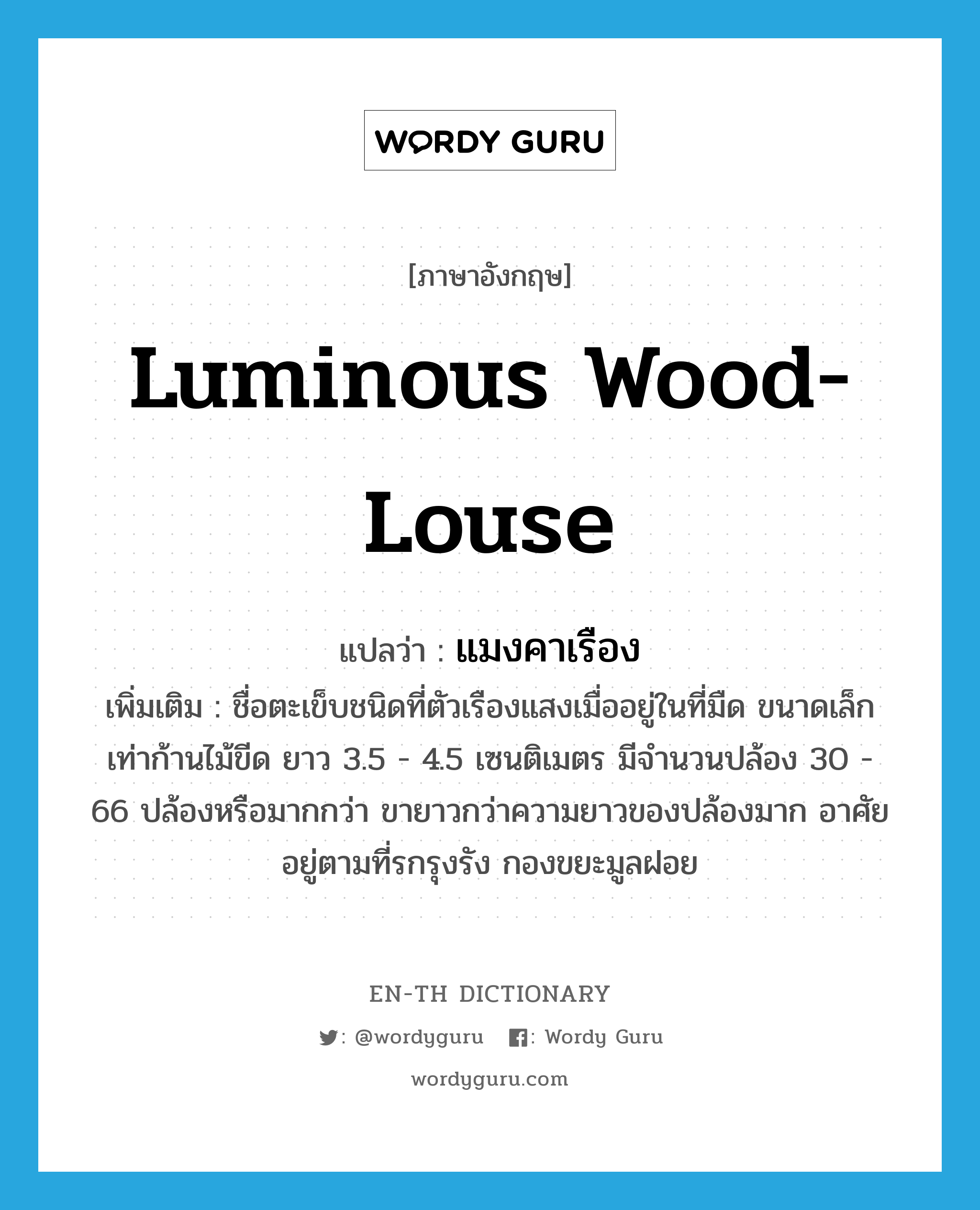 luminous wood-louse แปลว่า?, คำศัพท์ภาษาอังกฤษ luminous wood-louse แปลว่า แมงคาเรือง ประเภท N เพิ่มเติม ชื่อตะเข็บชนิดที่ตัวเรืองแสงเมื่ออยู่ในที่มืด ขนาดเล็กเท่าก้านไม้ขีด ยาว 3.5 - 4.5 เซนติเมตร มีจำนวนปล้อง 30 - 66 ปล้องหรือมากกว่า ขายาวกว่าความยาวของปล้องมาก อาศัยอยู่ตามที่รกรุงรัง กองขยะมูลฝอย หมวด N