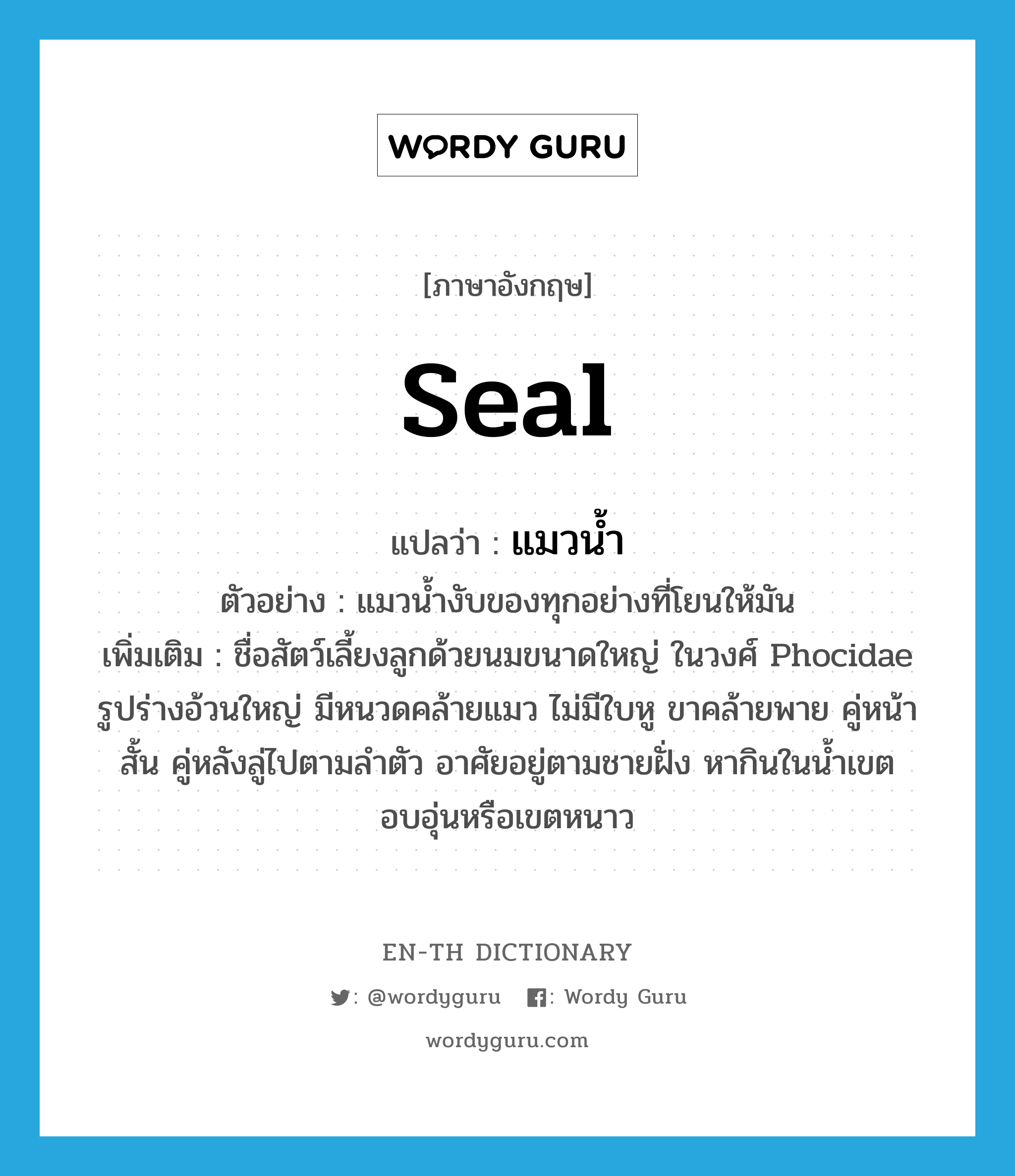 seal แปลว่า?, คำศัพท์ภาษาอังกฤษ seal แปลว่า แมวน้ำ ประเภท N ตัวอย่าง แมวน้ำงับของทุกอย่างที่โยนให้มัน เพิ่มเติม ชื่อสัตว์เลี้ยงลูกด้วยนมขนาดใหญ่ ในวงศ์ Phocidae รูปร่างอ้วนใหญ่ มีหนวดคล้ายแมว ไม่มีใบหู ขาคล้ายพาย คู่หน้าสั้น คู่หลังลู่ไปตามลำตัว อาศัยอยู่ตามชายฝั่ง หากินในน้ำเขตอบอุ่นหรือเขตหนาว หมวด N