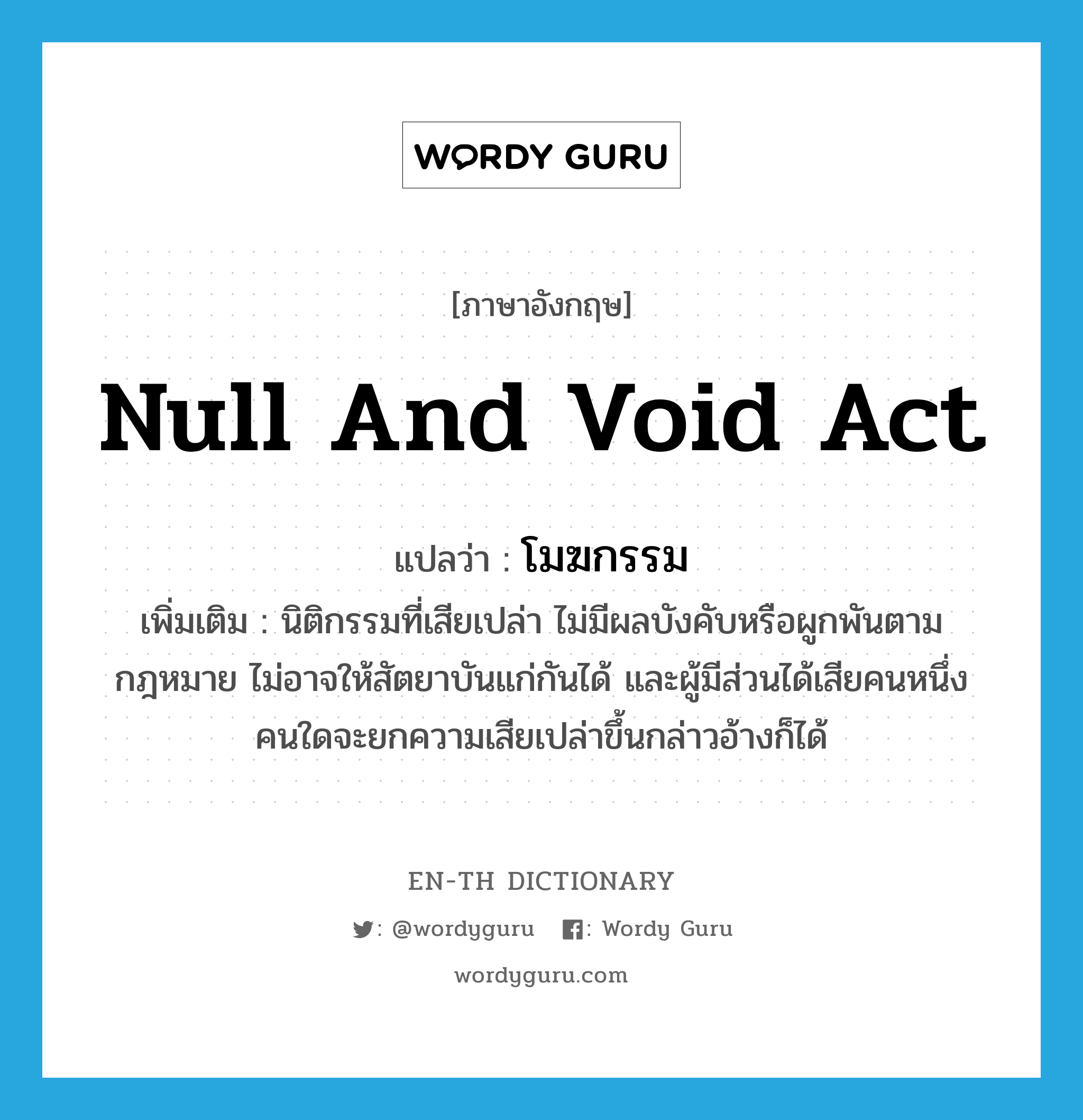 null and void act แปลว่า?, คำศัพท์ภาษาอังกฤษ null and void act แปลว่า โมฆกรรม ประเภท N เพิ่มเติม นิติกรรมที่เสียเปล่า ไม่มีผลบังคับหรือผูกพันตามกฎหมาย ไม่อาจให้สัตยาบันแก่กันได้ และผู้มีส่วนได้เสียคนหนึ่งคนใดจะยกความเสียเปล่าขึ้นกล่าวอ้างก็ได้ หมวด N