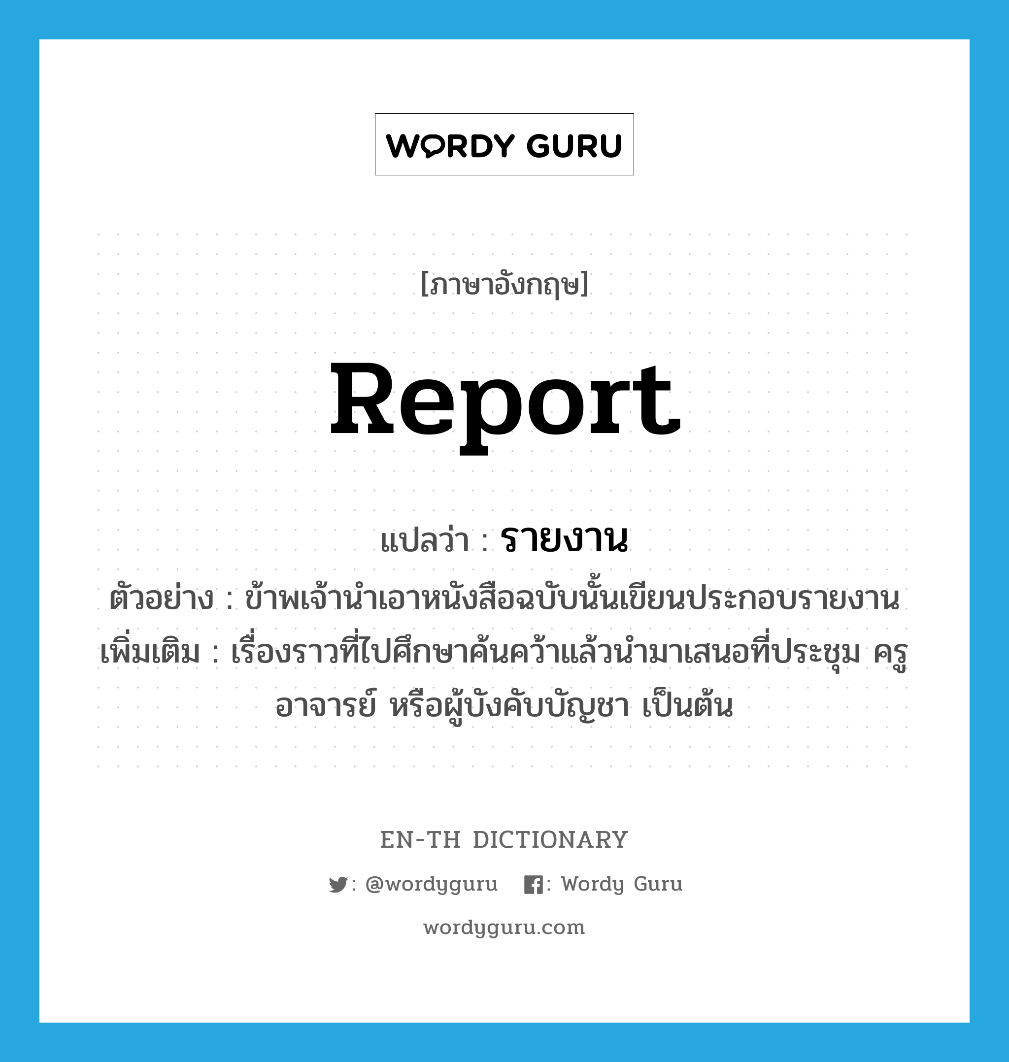 report แปลว่า?, คำศัพท์ภาษาอังกฤษ report แปลว่า รายงาน ประเภท N ตัวอย่าง ข้าพเจ้านำเอาหนังสือฉบับนั้นเขียนประกอบรายงาน เพิ่มเติม เรื่องราวที่ไปศึกษาค้นคว้าแล้วนำมาเสนอที่ประชุม ครู อาจารย์ หรือผู้บังคับบัญชา เป็นต้น หมวด N
