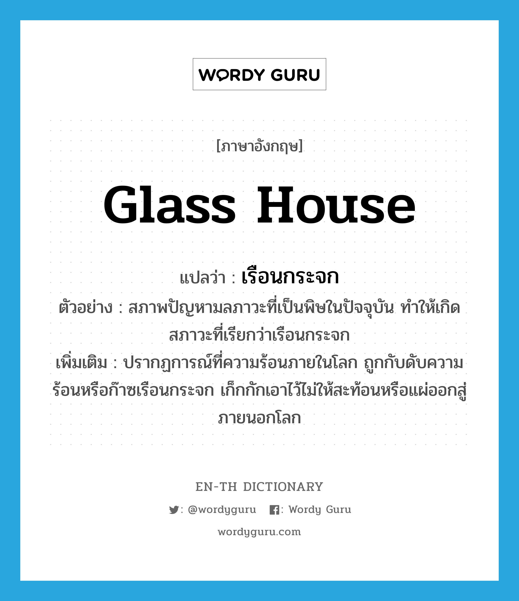 glass house แปลว่า?, คำศัพท์ภาษาอังกฤษ glass house แปลว่า เรือนกระจก ประเภท N ตัวอย่าง สภาพปัญหามลภาวะที่เป็นพิษในปัจจุบัน ทำให้เกิดสภาวะที่เรียกว่าเรือนกระจก เพิ่มเติม ปรากฏการณ์ที่ความร้อนภายในโลก ถูกกับดับความร้อนหรือก๊าซเรือนกระจก เก็กกักเอาไว้ไม่ให้สะท้อนหรือแผ่ออกสู่ภายนอกโลก หมวด N