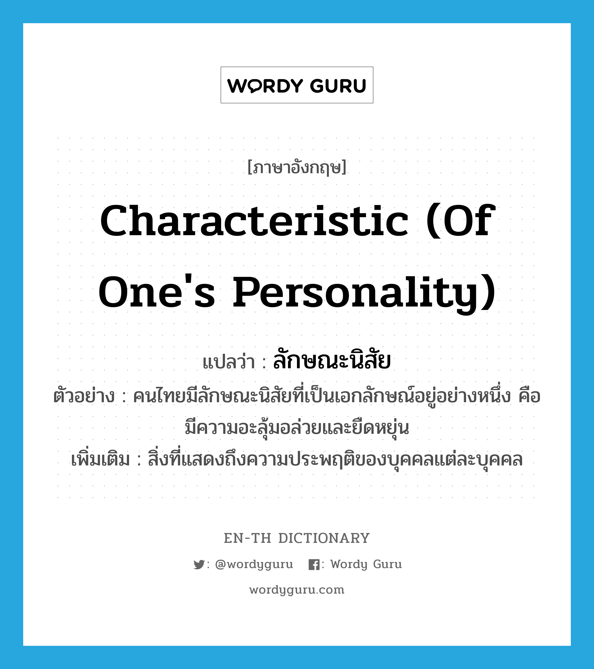 characteristic (of one's personality) แปลว่า?, คำศัพท์ภาษาอังกฤษ characteristic (of one's personality) แปลว่า ลักษณะนิสัย ประเภท N ตัวอย่าง คนไทยมีลักษณะนิสัยที่เป็นเอกลักษณ์อยู่อย่างหนึ่ง คือ มีความอะลุ้มอล่วยและยืดหยุ่น เพิ่มเติม สิ่งที่แสดงถึงความประพฤติของบุคคลแต่ละบุคคล หมวด N