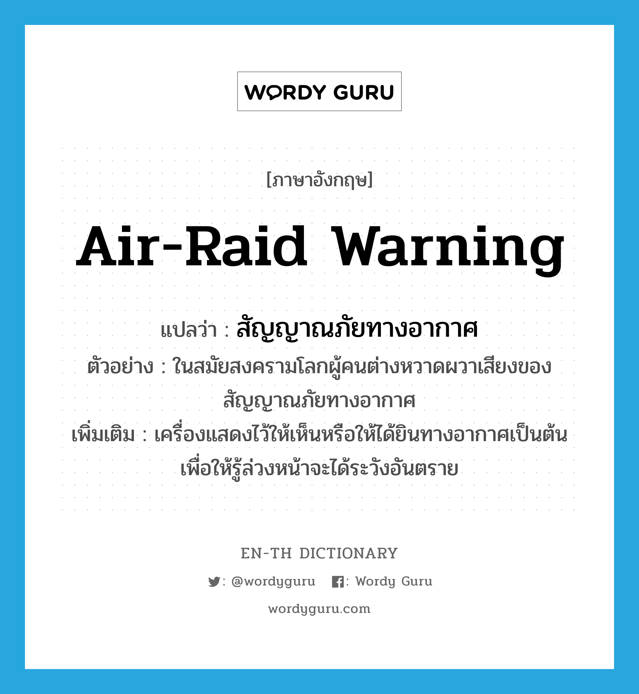 air-raid warning แปลว่า?, คำศัพท์ภาษาอังกฤษ air-raid warning แปลว่า สัญญาณภัยทางอากาศ ประเภท N ตัวอย่าง ในสมัยสงครามโลกผู้คนต่างหวาดผวาเสียงของสัญญาณภัยทางอากาศ เพิ่มเติม เครื่องแสดงไว้ให้เห็นหรือให้ได้ยินทางอากาศเป็นต้น เพื่อให้รู้ล่วงหน้าจะได้ระวังอันตราย หมวด N