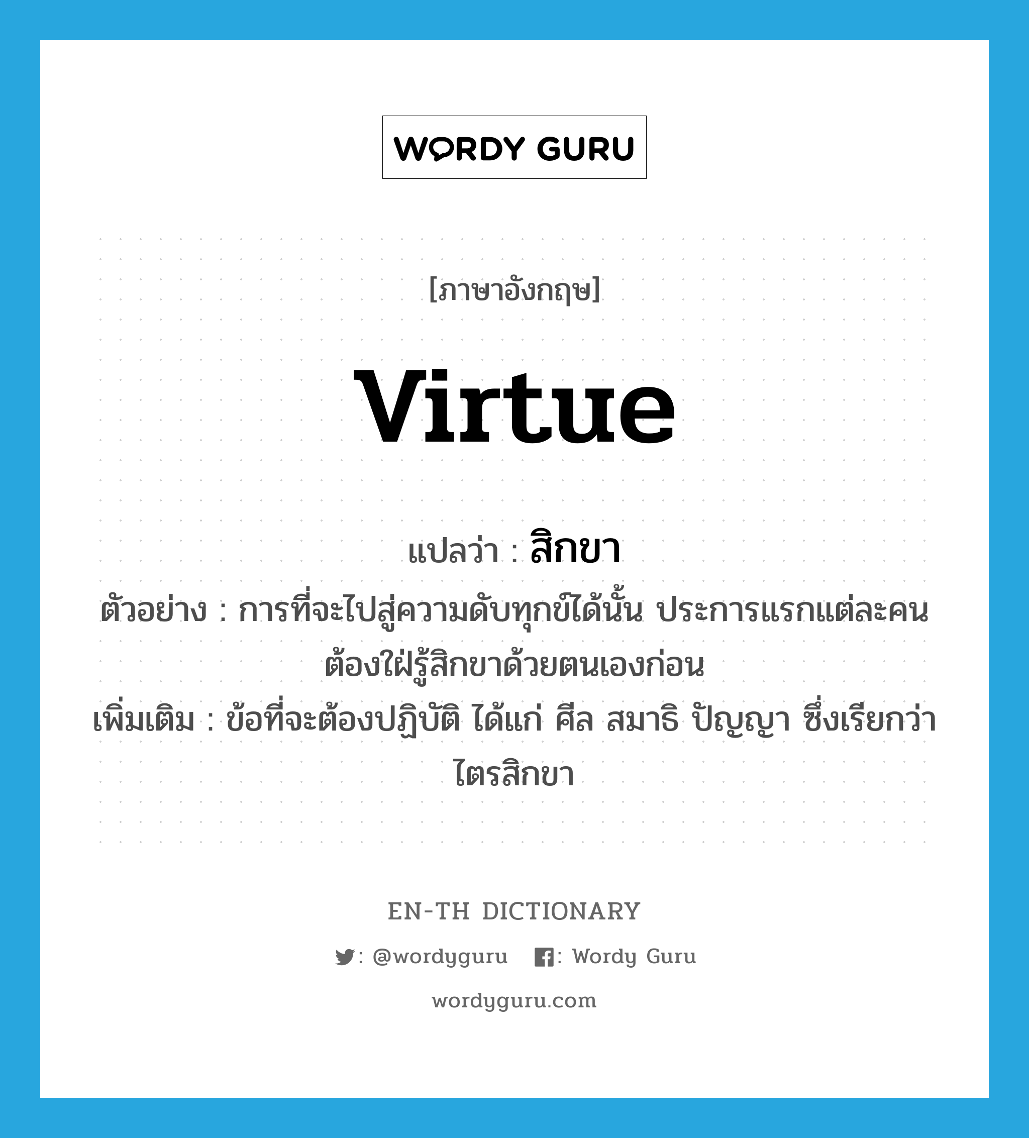virtue แปลว่า?, คำศัพท์ภาษาอังกฤษ virtue แปลว่า สิกขา ประเภท N ตัวอย่าง การที่จะไปสู่ความดับทุกข์ได้นั้น ประการแรกแต่ละคนต้องใฝ่รู้สิกขาด้วยตนเองก่อน เพิ่มเติม ข้อที่จะต้องปฏิบัติ ได้แก่ ศีล สมาธิ ปัญญา ซึ่งเรียกว่า ไตรสิกขา หมวด N