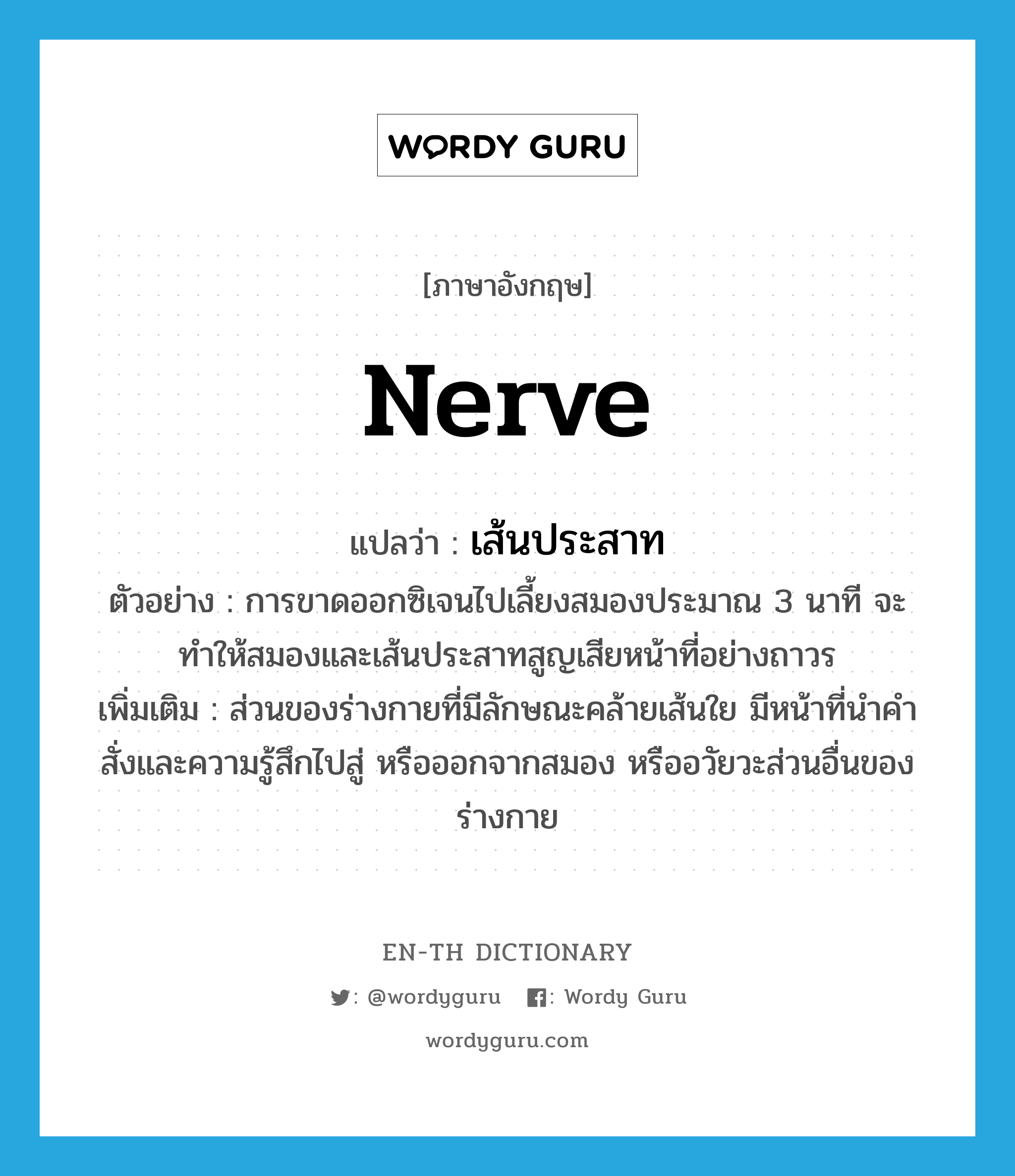 nerve แปลว่า?, คำศัพท์ภาษาอังกฤษ nerve แปลว่า เส้นประสาท ประเภท N ตัวอย่าง การขาดออกซิเจนไปเลี้ยงสมองประมาณ 3 นาที จะทำให้สมองและเส้นประสาทสูญเสียหน้าที่อย่างถาวร เพิ่มเติม ส่วนของร่างกายที่มีลักษณะคล้ายเส้นใย มีหน้าที่นำคำสั่งและความรู้สึกไปสู่ หรือออกจากสมอง หรืออวัยวะส่วนอื่นของร่างกาย หมวด N