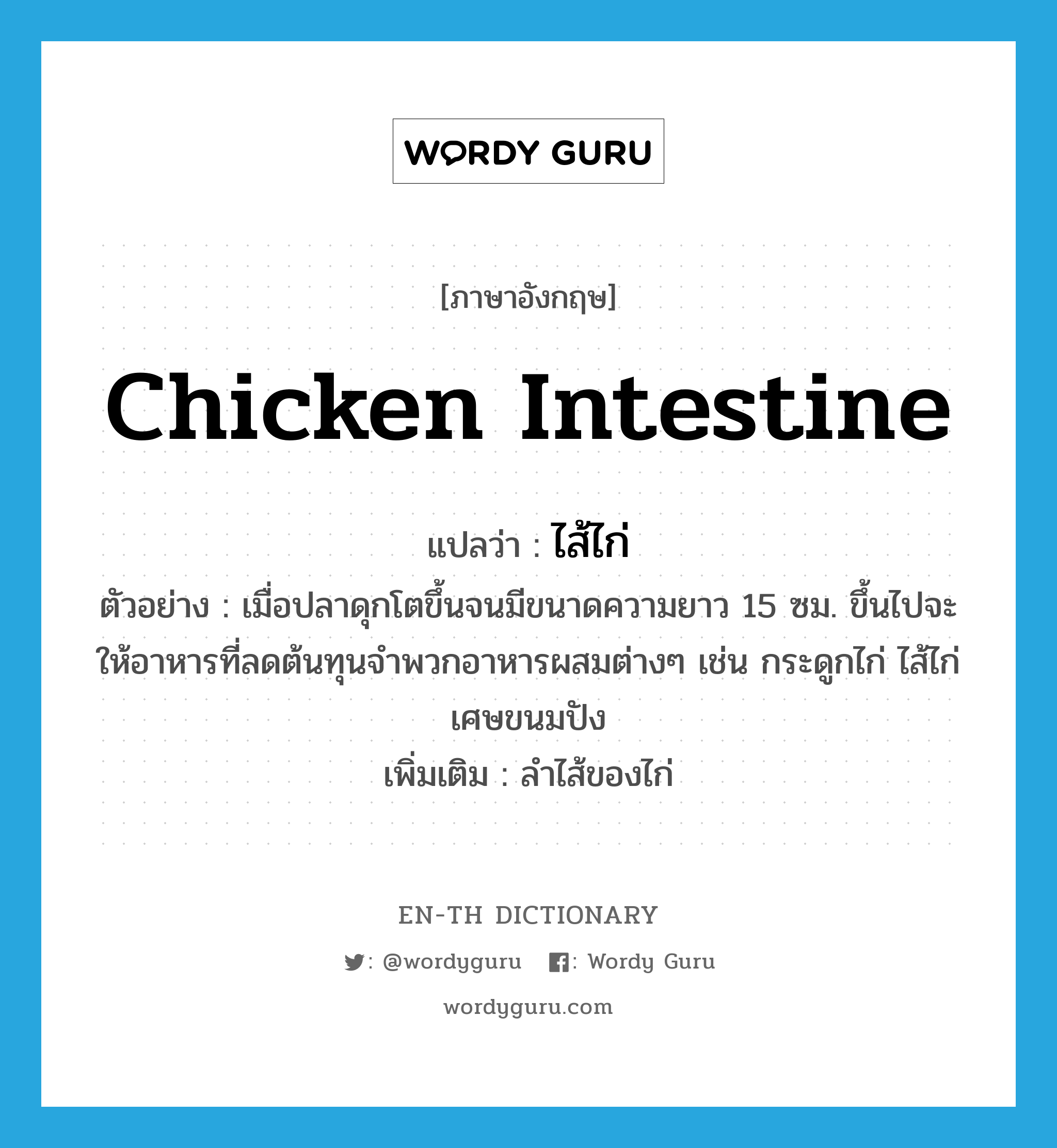 ไส้ไก่ ภาษาอังกฤษ?, คำศัพท์ภาษาอังกฤษ ไส้ไก่ แปลว่า chicken intestine ประเภท N ตัวอย่าง เมื่อปลาดุกโตขึ้นจนมีขนาดความยาว 15 ซม. ขึ้นไปจะให้อาหารที่ลดต้นทุนจำพวกอาหารผสมต่างๆ เช่น กระดูกไก่ ไส้ไก่ เศษขนมปัง เพิ่มเติม ลำไส้ของไก่ หมวด N