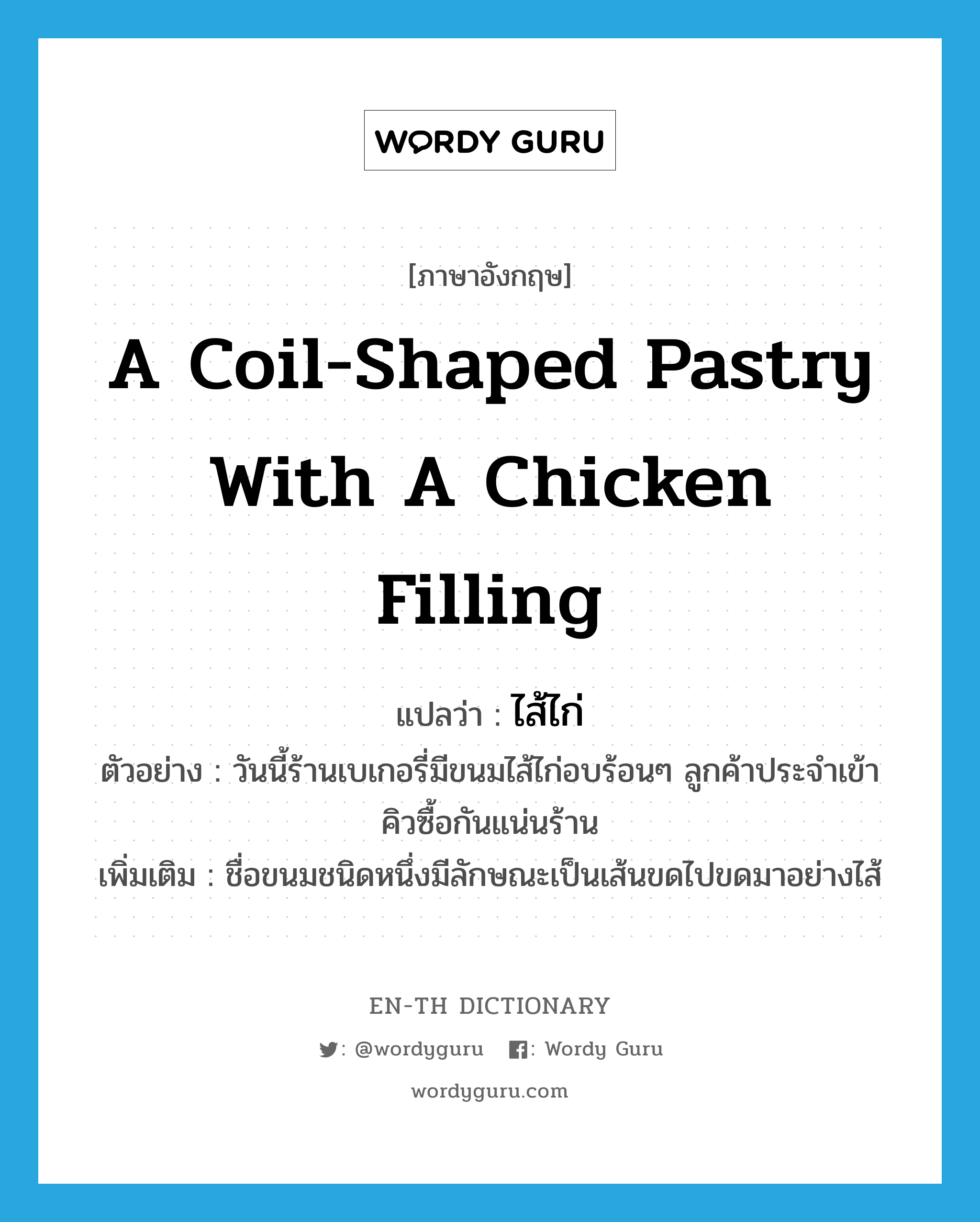 a coil-shaped pastry with a chicken filling แปลว่า? คำศัพท์ในกลุ่มประเภท N, คำศัพท์ภาษาอังกฤษ a coil-shaped pastry with a chicken filling แปลว่า ไส้ไก่ ประเภท N ตัวอย่าง วันนี้ร้านเบเกอรี่มีขนมไส้ไก่อบร้อนๆ ลูกค้าประจำเข้าคิวซื้อกันแน่นร้าน เพิ่มเติม ชื่อขนมชนิดหนึ่งมีลักษณะเป็นเส้นขดไปขดมาอย่างไส้ หมวด N