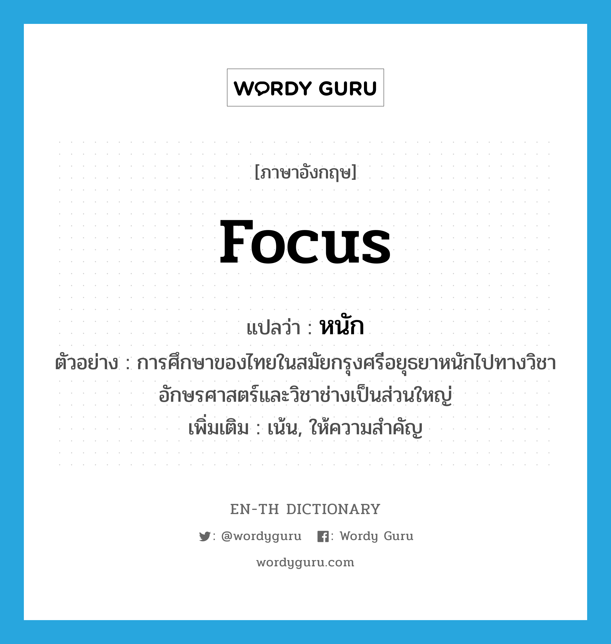 focus แปลว่า?, คำศัพท์ภาษาอังกฤษ focus แปลว่า หนัก ประเภท V ตัวอย่าง การศึกษาของไทยในสมัยกรุงศรีอยุธยาหนักไปทางวิชาอักษรศาสตร์และวิชาช่างเป็นส่วนใหญ่ เพิ่มเติม เน้น, ให้ความสำคัญ หมวด V