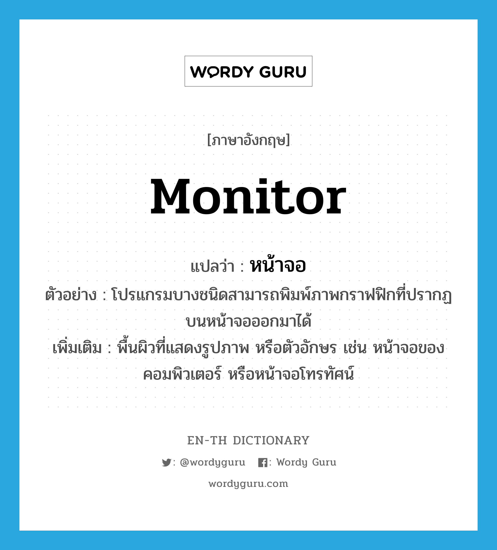 monitor แปลว่า?, คำศัพท์ภาษาอังกฤษ monitor แปลว่า หน้าจอ ประเภท N ตัวอย่าง โปรแกรมบางชนิดสามารถพิมพ์ภาพกราฟฟิกที่ปรากฏบนหน้าจอออกมาได้ เพิ่มเติม พื้นผิวที่แสดงรูปภาพ หรือตัวอักษร เช่น หน้าจอของคอมพิวเตอร์ หรือหน้าจอโทรทัศน์ หมวด N