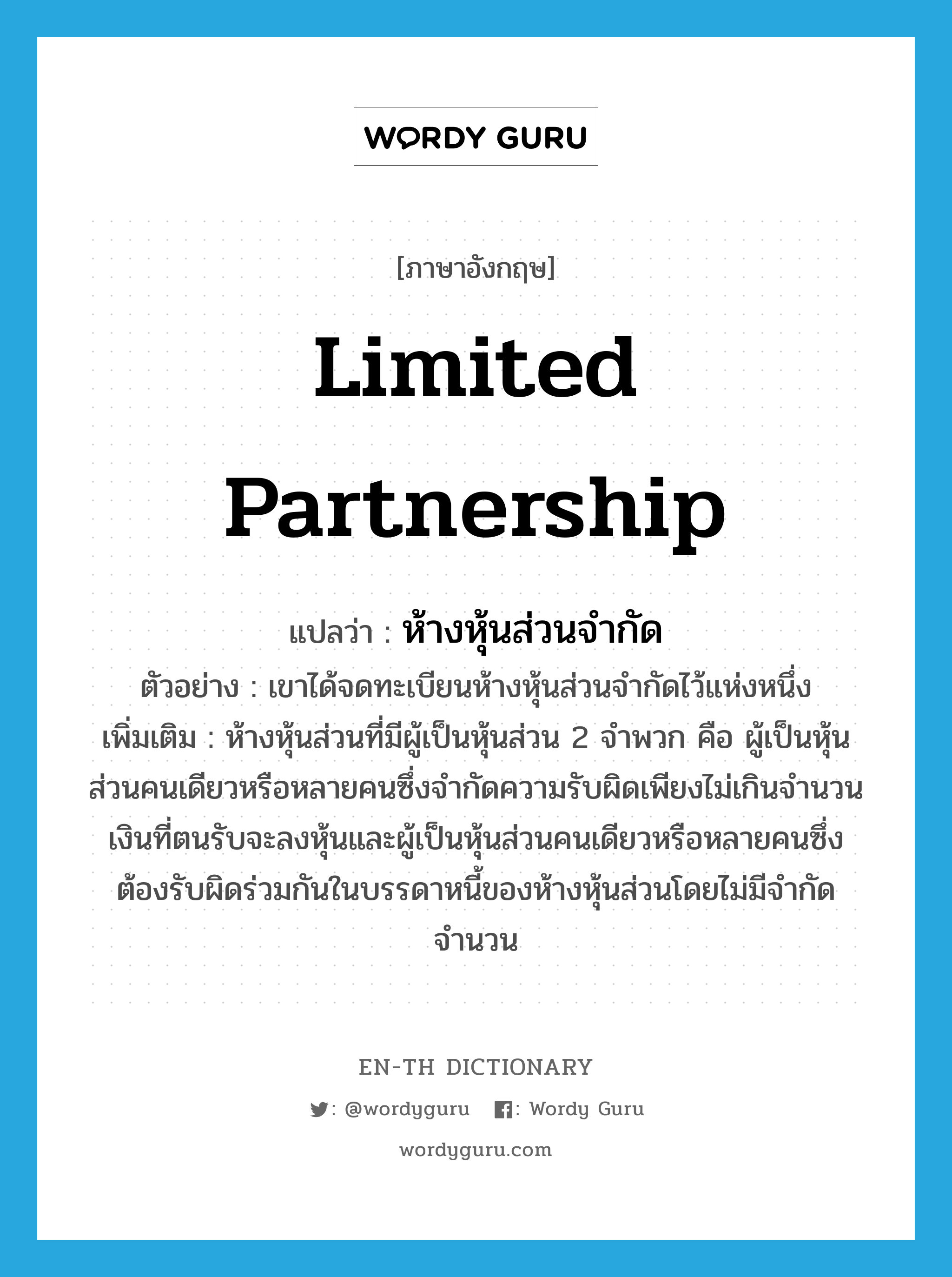 limited partnership แปลว่า?, คำศัพท์ภาษาอังกฤษ limited partnership แปลว่า ห้างหุ้นส่วนจำกัด ประเภท N ตัวอย่าง เขาได้จดทะเบียนห้างหุ้นส่วนจำกัดไว้แห่งหนึ่ง เพิ่มเติม ห้างหุ้นส่วนที่มีผู้เป็นหุ้นส่วน 2 จำพวก คือ ผู้เป็นหุ้นส่วนคนเดียวหรือหลายคนซึ่งจำกัดความรับผิดเพียงไม่เกินจำนวนเงินที่ตนรับจะลงหุ้นและผู้เป็นหุ้นส่วนคนเดียวหรือหลายคนซึ่งต้องรับผิดร่วมกันในบรรดาหนี้ของห้างหุ้นส่วนโดยไม่มีจำกัดจำนวน หมวด N