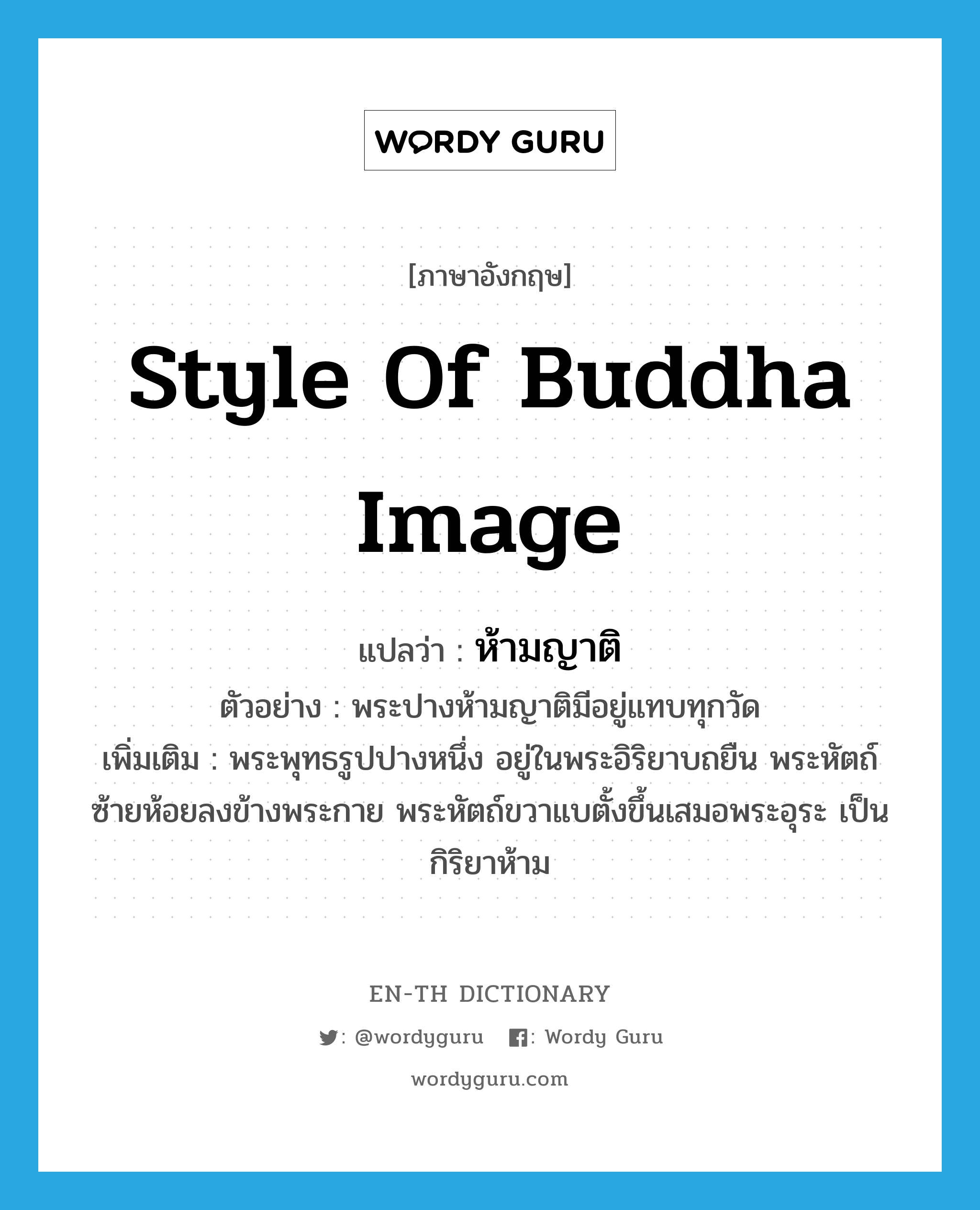 style of Buddha image แปลว่า?, คำศัพท์ภาษาอังกฤษ style of Buddha image แปลว่า ห้ามญาติ ประเภท N ตัวอย่าง พระปางห้ามญาติมีอยู่แทบทุกวัด เพิ่มเติม พระพุทธรูปปางหนึ่ง อยู่ในพระอิริยาบถยืน พระหัตถ์ซ้ายห้อยลงข้างพระกาย พระหัตถ์ขวาแบตั้งขึ้นเสมอพระอุระ เป็นกิริยาห้าม หมวด N