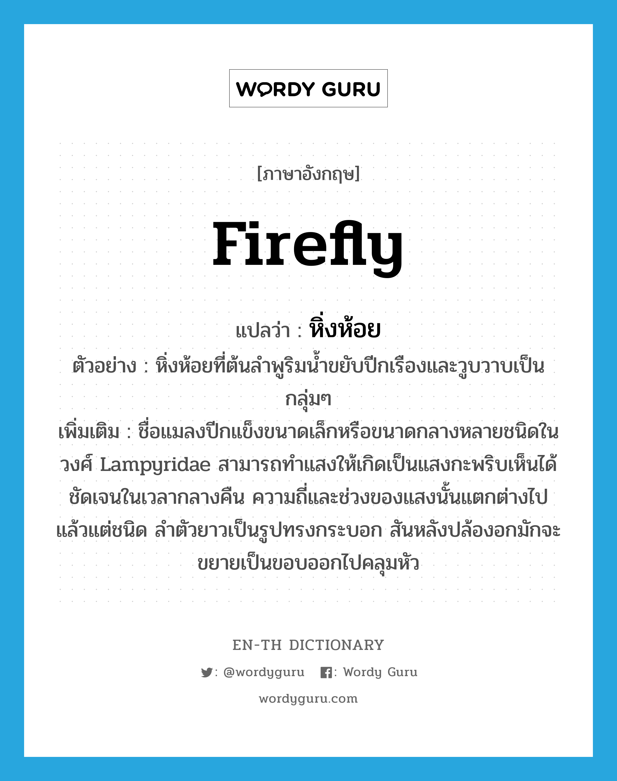 firefly แปลว่า?, คำศัพท์ภาษาอังกฤษ firefly แปลว่า หิ่งห้อย ประเภท N ตัวอย่าง หิ่งห้อยที่ต้นลำพูริมน้ำขยับปีกเรืองและวูบวาบเป็นกลุ่มๆ เพิ่มเติม ชื่อแมลงปีกแข็งขนาดเล็กหรือขนาดกลางหลายชนิดในวงศ์ Lampyridae สามารถทำแสงให้เกิดเป็นแสงกะพริบเห็นได้ชัดเจนในเวลากลางคืน ความถี่และช่วงของแสงนั้นแตกต่างไปแล้วแต่ชนิด ลำตัวยาวเป็นรูปทรงกระบอก สันหลังปล้องอกมักจะขยายเป็นขอบออกไปคลุมหัว หมวด N