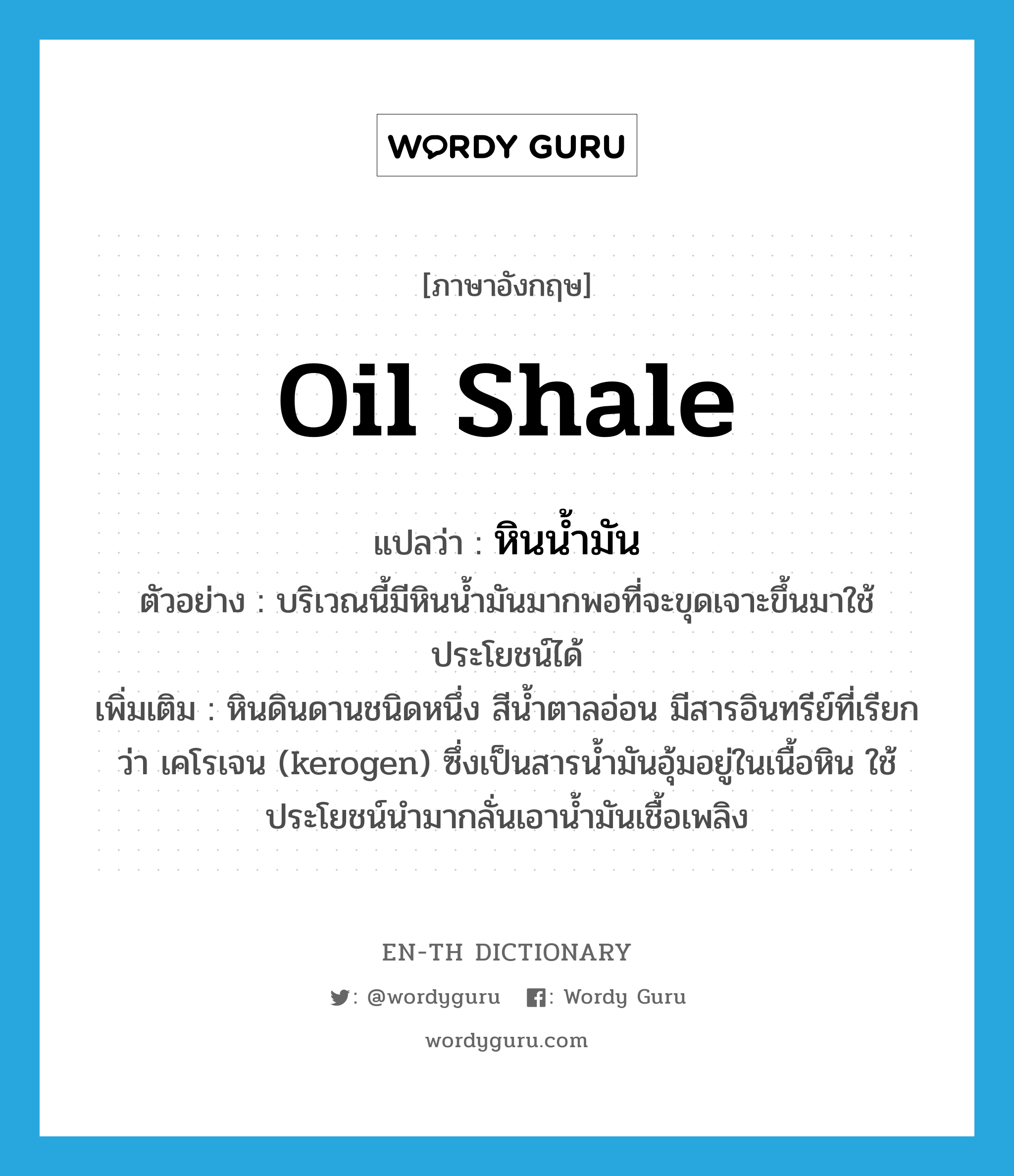 oil shale แปลว่า?, คำศัพท์ภาษาอังกฤษ oil shale แปลว่า หินน้ำมัน ประเภท N ตัวอย่าง บริเวณนี้มีหินน้ำมันมากพอที่จะขุดเจาะขึ้นมาใช้ประโยชน์ได้ เพิ่มเติม หินดินดานชนิดหนึ่ง สีน้ำตาลอ่อน มีสารอินทรีย์ที่เรียกว่า เคโรเจน (kerogen) ซึ่งเป็นสารน้ำมันอุ้มอยู่ในเนื้อหิน ใช้ประโยชน์นำมากลั่นเอาน้ำมันเชื้อเพลิง หมวด N
