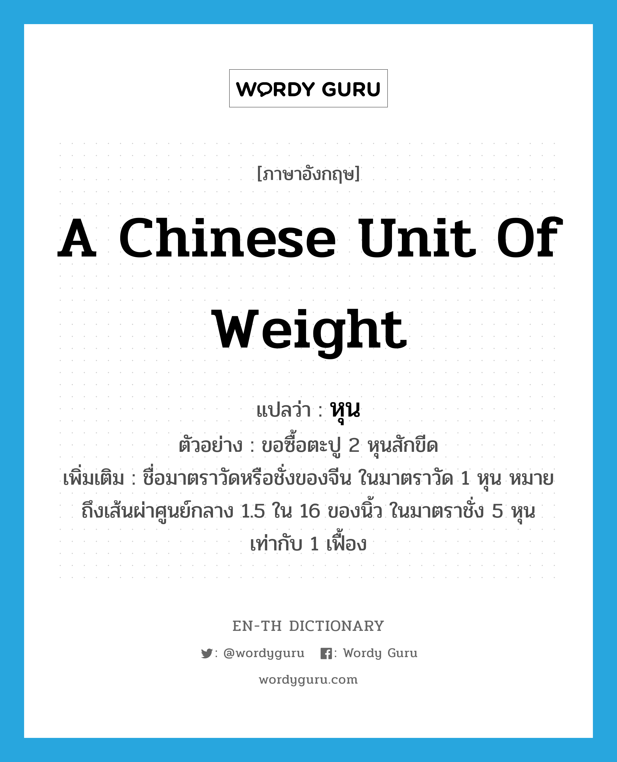 หุน ภาษาอังกฤษ?, คำศัพท์ภาษาอังกฤษ หุน แปลว่า a Chinese unit of weight ประเภท CLAS ตัวอย่าง ขอซื้อตะปู 2 หุนสักขีด เพิ่มเติม ชื่อมาตราวัดหรือชั่งของจีน ในมาตราวัด 1 หุน หมายถึงเส้นผ่าศูนย์กลาง 1.5 ใน 16 ของนิ้ว ในมาตราชั่ง 5 หุน เท่ากับ 1 เฟื้อง หมวด CLAS