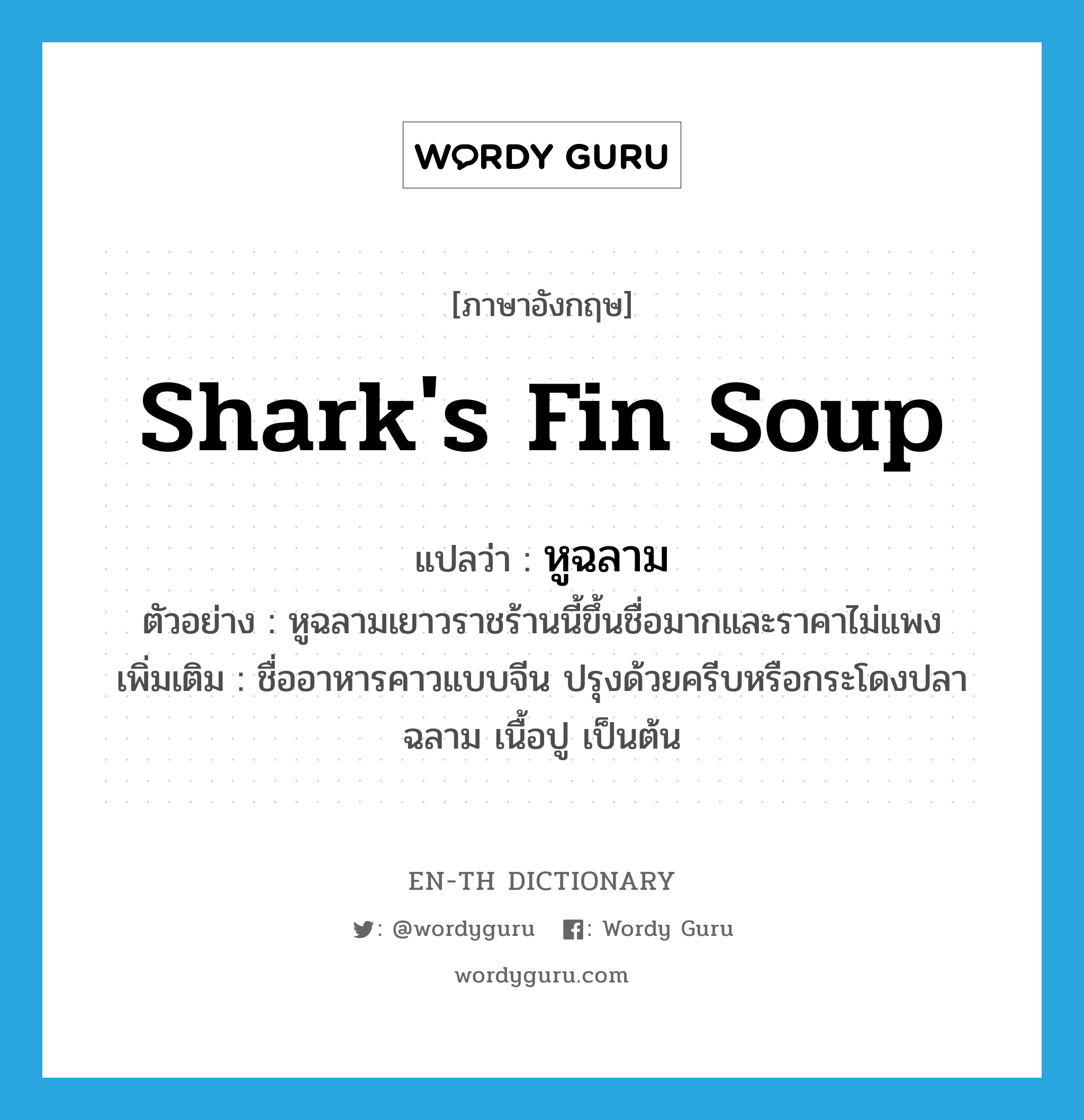shark's fin soup แปลว่า?, คำศัพท์ภาษาอังกฤษ shark's fin soup แปลว่า หูฉลาม ประเภท N ตัวอย่าง หูฉลามเยาวราชร้านนี้ขึ้นชื่อมากและราคาไม่แพง เพิ่มเติม ชื่ออาหารคาวแบบจีน ปรุงด้วยครีบหรือกระโดงปลาฉลาม เนื้อปู เป็นต้น หมวด N