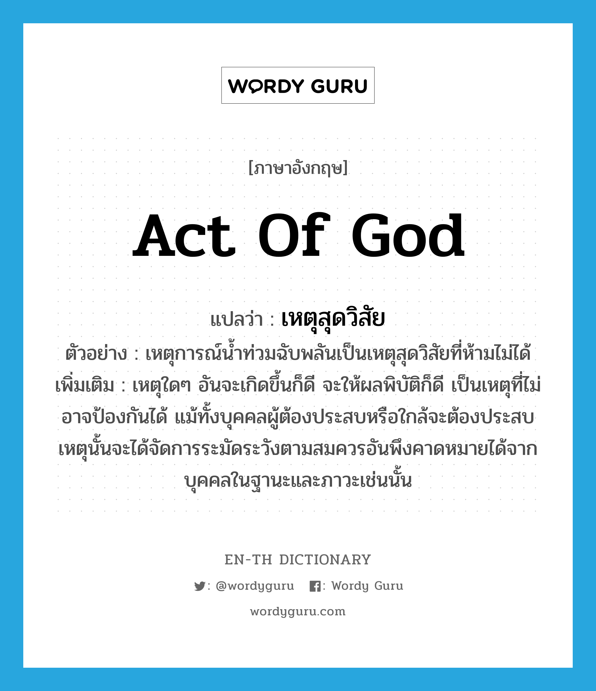 act of God แปลว่า?, คำศัพท์ภาษาอังกฤษ act of God แปลว่า เหตุสุดวิสัย ประเภท N ตัวอย่าง เหตุการณ์น้ำท่วมฉับพลันเป็นเหตุสุดวิสัยที่ห้ามไม่ได้ เพิ่มเติม เหตุใดๆ อันจะเกิดขึ้นก็ดี จะให้ผลพิบัติก็ดี เป็นเหตุที่ไม่อาจป้องกันได้ แม้ทั้งบุคคลผู้ต้องประสบหรือใกล้จะต้องประสบเหตุนั้นจะได้จัดการระมัดระวังตามสมควรอันพึงคาดหมายได้จากบุคคลในฐานะและภาวะเช่นนั้น หมวด N