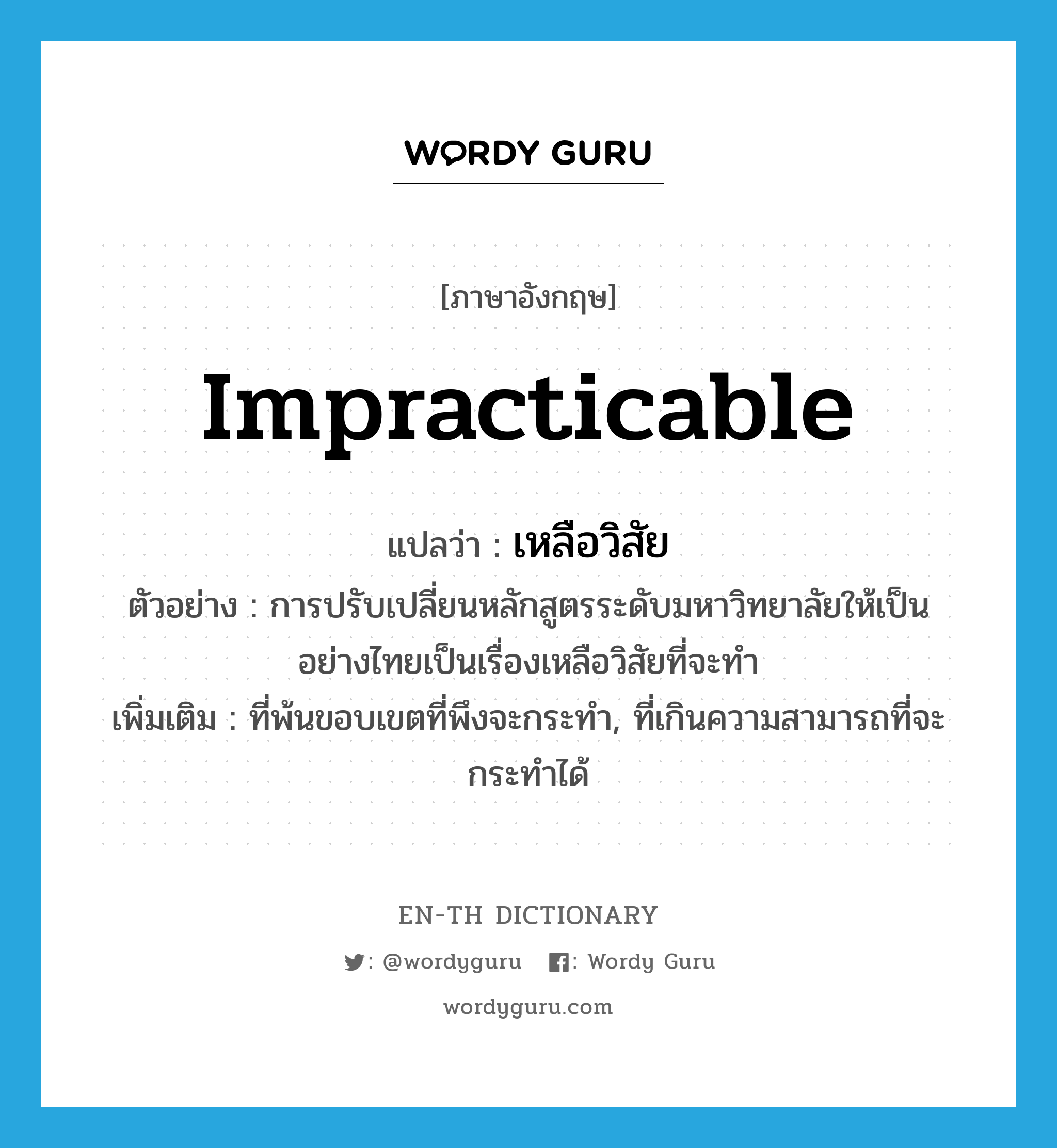 impracticable แปลว่า?, คำศัพท์ภาษาอังกฤษ impracticable แปลว่า เหลือวิสัย ประเภท ADJ ตัวอย่าง การปรับเปลี่ยนหลักสูตรระดับมหาวิทยาลัยให้เป็นอย่างไทยเป็นเรื่องเหลือวิสัยที่จะทำ เพิ่มเติม ที่พ้นขอบเขตที่พึงจะกระทำ, ที่เกินความสามารถที่จะกระทำได้ หมวด ADJ