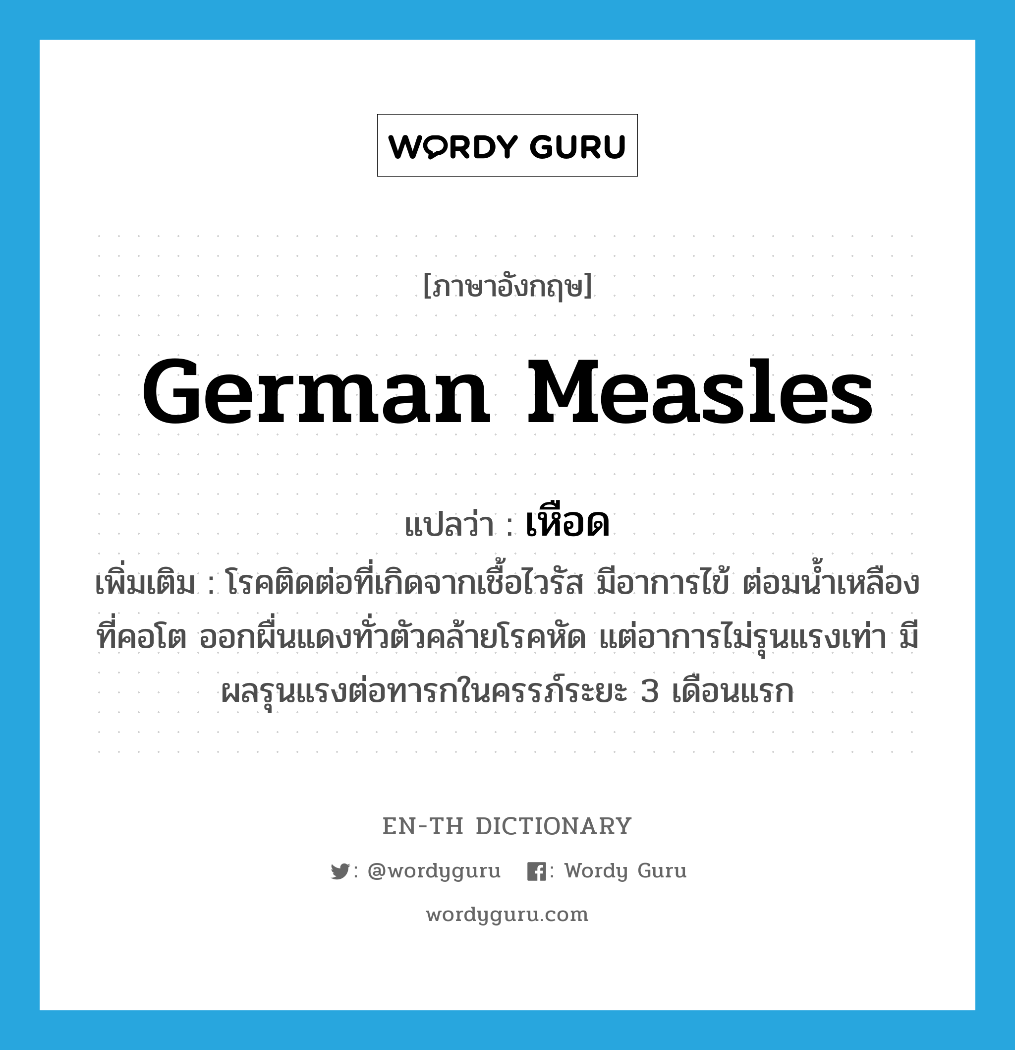 German measles แปลว่า?, คำศัพท์ภาษาอังกฤษ German measles แปลว่า เหือด ประเภท N เพิ่มเติม โรคติดต่อที่เกิดจากเชื้อไวรัส มีอาการไข้ ต่อมน้ำเหลืองที่คอโต ออกผื่นแดงทั่วตัวคล้ายโรคหัด แต่อาการไม่รุนแรงเท่า มีผลรุนแรงต่อทารกในครรภ์ระยะ 3 เดือนแรก หมวด N