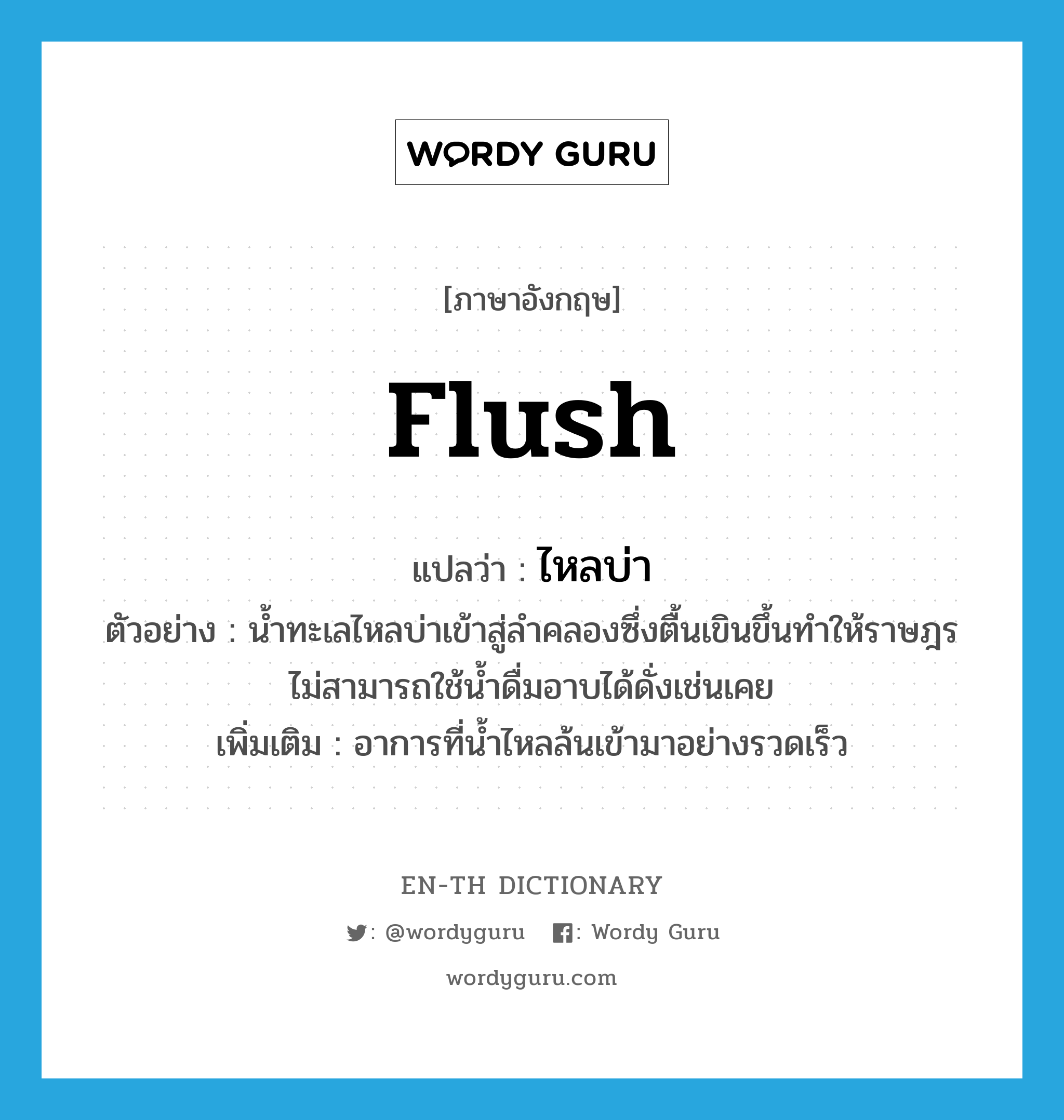 flush แปลว่า?, คำศัพท์ภาษาอังกฤษ flush แปลว่า ไหลบ่า ประเภท V ตัวอย่าง น้ำทะเลไหลบ่าเข้าสู่ลำคลองซึ่งตื้นเขินขึ้นทำให้ราษฎรไม่สามารถใช้น้ำดื่มอาบได้ดั่งเช่นเคย เพิ่มเติม อาการที่น้ำไหลล้นเข้ามาอย่างรวดเร็ว หมวด V